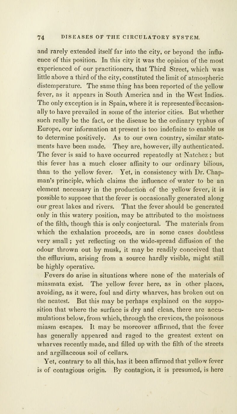 and rarely extended itself far into the city, or beyond the influ- ence of this position. In this city it was the opinion of the most experienced of our practitioners, that Third Street, which was little above a third of the city, constituted the limit of atmospheric distemperature. The same thing has been reported of the yellow fever, as it appears in South America and in the West Indies. The only exception is in Spain, where it is represented occasion- ally to have prevailed in some of the interior cities. But whether such really be the fact, or the disease be the ordinary typhus of Europe, our information at present is too indefinite to enable us to determine positively. As to our own country, similar state- ments have been made. They are, however, illy authenticated. The fever is said to have occurred repeatedly at Natchez ; but this fever has a much closer affinity to our ordinary bilious, than to the yellow fever. Yet, in consistency with Dr. Chap- man's principle, which claims the influence of water to be an element necessary in the production of the yellow fever, it is possible to suppose that the fever is occasionally generated along our great lakes and rivers. That the fever should be generated only in this watery position, may be attributed to the moistness of the filth, though this is only conjectural. The materials from which the exhalation proceeds, are in some cases doubtless very small; yet reflecting on the wide-spread diff'usion of the odour thrown out by musk, it may be readily conceived that the effluvium, arising from a source hardly visible, might still be highly operative. Fevers do arise in situations where none of the materials of miasmata exist. The yellow fever here, as in other places, avoiding, as it were, foul and dirty wharves, has broken out on the neatest. But this may be perhaps explained on the suppo- sition that where the surface is dry and clean, there are accu- mulations below, from which, through the crevices, the poisonous miasm escapes. It may be moreover affirmed, that the fever has generally appeared and raged to the greatest extent on wharves recently made, and filled up with the filth of the streets and argillaceous soil of cellars. Yet, contrary to all this, has it been affirmed that yellow fever is of contagious origin. By contagion, it is presumed, is here