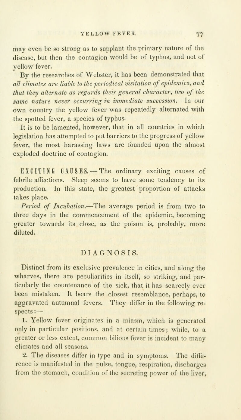 may even be so strong as to supplant the primary nature of the disease, but then the contagion would be of typhus, and not of yellow fever. By the researches of Webster, it has been demonstrated that all climates are liable to the 'periodical visitation of epidemics, and that they alternate as regards their general character, two of the same nature never occurring in immediate succession. In our own country the yellow fever was repeatedly alternated with the spotted fever, a species of typhus. It is to be lamented, however, that in all countries in which legislation has attempted to put barriers to the progress of yellow fever, the most harassing laws are founded upon the almost exploded doctrine of contagion. EXCITING CAUSES. —The ordinary exciting causes of febrile affections. Sleep seems to have some tendency to its production. In this state, the greatest proportion of attacks takes place. Period of Incubation.—The average period is from two to three days in the commencement of the epidemic, becoming greater towards its close, as the poison is, probably, more diluted. DIAGNOSIS. Distinct from its exclusive prevalence in cities, and along the wharves, there are peculiarities in itself, so striking, and par- ticularly the countenance of the sick, that it has scarcely ever been mistaken. It bears the closest resemblance, perhaps, to aggravated autumnal fevers. They differ in the following re- spects :— 1. Yellow fever originates in a miasm, which is generated only in particular positions, and at certain times; while, to a greater or less extent, common bilious fever is incident to many climates and all seasons. 2. The diseases differ in type and in symptoms. The diffe- rence is manifested in the pulse, tongue, respiration, discharges from the stomach, condition of the secreting power of the liver.