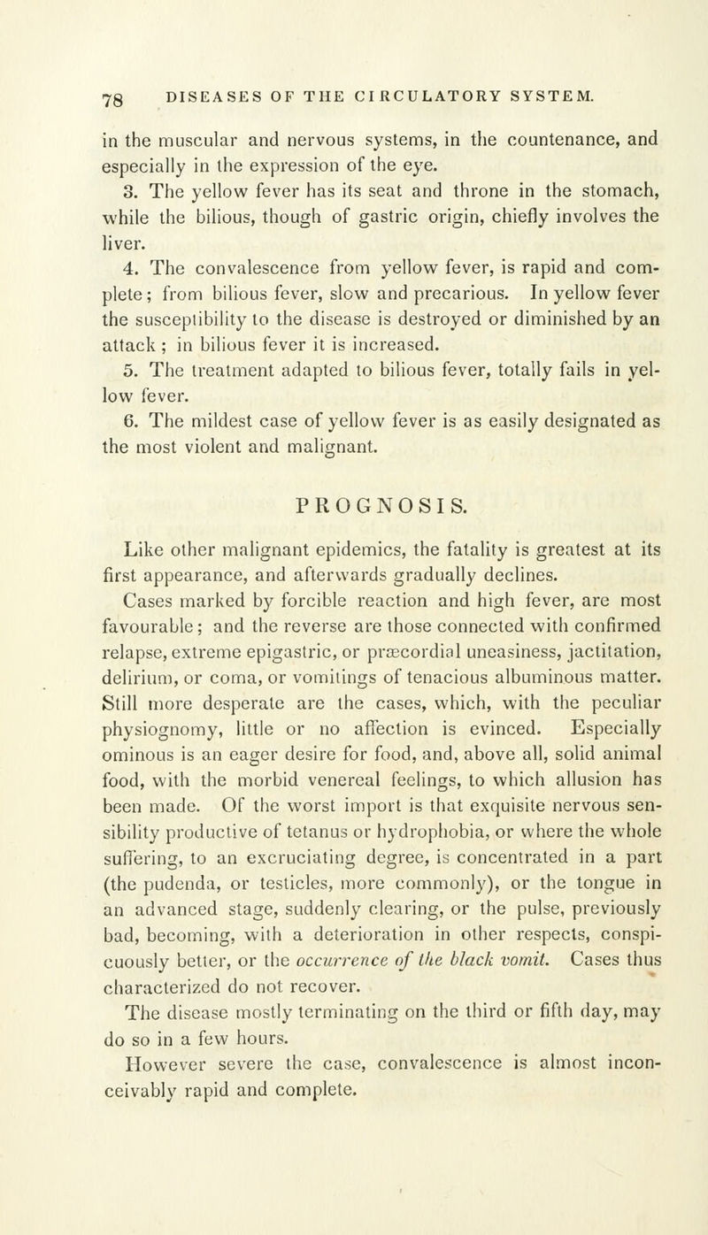 in the muscular and nervous systems, in the countenance, and especially in the expression of the eye. 3. The yellow fever has its seat and throne in the stomach, while the bilious, though of gastric origin, chiefly involves the liver. 4. The convalescence from yellow fever, is rapid and com- plete ; from bilious fever, slow and precarious. In yellow fever the susceptibility to the disease is destroyed or diminished by an attack ; in bilious fever it is increased. 5. The treatment adapted to bilious fever, totally fails in yel- low fever. 6. The mildest case of yellow fever is as easily designated as the most violent and malignant. PROGNOSIS. Like other malignant epidemics, the fatality is greatest at its first appearance, and afterwards gradually declines. Cases marked by forcible reaction and high fever, are most favourable; and the reverse are those connected with confirmed relapse, extreme epigastric, or praecordial uneasiness, jactitation, delirium, or coma, or vomitings of tenacious albuminous matter. Still more desperate are the cases, which, with the peculiar physiognomy, little or no affection is evinced. Especially ominous is an eager desire for food, and, above all, solid animal food, with the morbid venereal feelings, to which allusion has been made. Of the worst import is that exquisite nervous sen- sibility productive of tetanus or hydropliobia, or where the whole suffering, to an excruciating degree, is concentrated in a part (the pudenda, or testicles, more commonly), or the tongue in an advanced stage, suddenly clearing, or the pulse, previously bad, becoming, with a deterioration in other respects, conspi- cuously better, or the occurrence of the black vomit. Cases thus characterized do not recover. The disease mostly terminating on the third or fifth day, may do so in a few hours. However severe the case, convalescence is almost incon- ceivably rapid and complete.