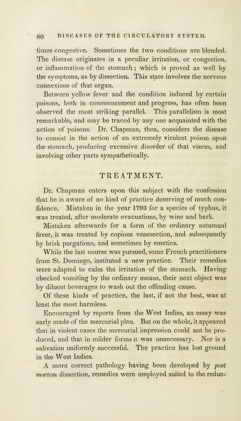 times congestive. Sometimes the two conditions are blended. The disease originates in a peculiar irritation, or congestion, or inflammation of the stomach ; which is proved as well by the symptoms, as by dissection. This state involves the nervous connexions of that organ. Between yellow fever and the condition induced by certain poisons, both in commencement and progress, has often been observed the most striking parallel. This parallelism is most remarkable, and may be traced by any one acquainted with the action of poisons. Dr. Chapman, then, considers the disease to consist in the action of an extremely virulent poison upon the stomach, producing excessive disorder of that viscus, and involving other parts sympathetically. TREATMENT. Dr. Chapman enters upon this subject with the confession that he is aware of no kind of practice deserving of much con- fidence. Mistaken in the year 1793 for a species of typhus, it was treated, after moderate evacuations, by wine and bark- Mistaken afterwards for a form of the ordinary autumnal fever, it was treated by copious venesection, and subsequently by brisk purgations, and sometimes by emetics. While the last course was pursued, some French practitioners from St. Domingo, instituted a new practice. Their remedies were adapted to calm the irritation of the stomach. Having checked vomiting by the ordinary means, their next object was by diluent beverages to wash out the offending cause. Of these kinds of practice, the last, if not the best, was at least the most harmless. Encouraged by reports from the West Indies, an essay was early made of the mercurial plan. But on the whole, it appeared that in violent cases the mercurial impression could not be pro- duced, and that in milder forms it was unnecessary. Nor is a salivation uniformly successful. The practice has lost ground in the West Indies. A more correct pathology having been developed by post mortem dissection, remedies were employed suited to the reduc-