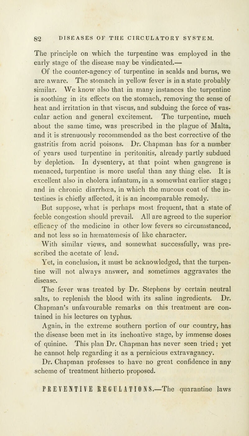 The principle on which the turpentine was enaployed in the early stage of the disease may be vindicated.— Of the counter-agency of turpentine in scalds and burns, we are aware. The stomach in yellow fever is in a state probably similar. We know also that in many instances the turpentine is soothing in its effects on the stomach, removing the sense of heat and irritation in that viscus, and subduing the force of vas- cular action and general excitement. The turpentine, much about the same time, was prescribed in the plague of Malta, and it is strenuously recommended as the best corrective of the gastritis from acrid poisons. Dr. Chapman has for a number of years used turpentine in peritonitis, already partly subdued by depletion. In dysentery, at that point when gangrene is menaced, turpentine is more useful than any thing else. It is excellent also in cholera infantum, in a somewhat earlier stage; and in chronic diarrhcea, in which the mucous coat of the in- testines is chiefly affected, it is an incomparable remedy. But suppose, what is perhaps most frequent, that a state of feeble congestion should prevail. All are agreed to the superior efficacy of the medicine in other low fevers so circumstanced, and not less so in hasmatemesis of like character. With similar views, and somewhat successfully, was pre- scribed the acetate of lead. Yet, in conclusion, it must be acknowledged, that the turpen- tine will not always answer, and sometimes aggravates the disease. The fever was treated by Dr. Stephens by certain neutral salts, to replenish the blood with its saline ingredients. Dr. Chapman's unfavourable remarks on this treatment are con- tained in his lectures on typhus. Again, in the extreme southern portion of our country, has the disease been met in its inchoative stage, by immense doses of quinine. This plan Dr. Chapman has never seen tried; yet he cannot help regarding it as a pernicious extravagancy. Dr. Chapman professes to have no great confidence in any scheme of treatment hitherto proposed. PREVENTIVE RE GUL ATIONS.—The quarantine laws