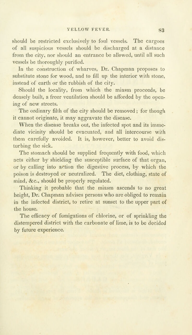 should be restricted exclusively to foul vessels. The cargoes of all suspicious vessels should be discharged at a distance from the city, nor should an entrance be allowed, until all such vessels be thoroughly purified. In the construction of wharves, Dr. Chapman proposes to substitute stone for wood, and to fill up the interior with stone, instead of earth or the rubbish of the city. Should the locality, from which the miasm proceeds, be densely built, a freer ventilation should be afforded by the open- ing of new streets. The ordinary filih of the city should be removed; for though it cannot originate, it may aggravate the disease. When the disease breaks out, the infected spot and its imme- diate vicinity should be evacuated, and all intercourse with them carefully avoided. It is, however, better to avoid dis- turbing the sick. The stomach should be supplied frequently with food, which acts either by shielding the susceptible surface of that organ, or by calling into action the digestive process, by which the poison is destroyed or neutralized. The diet, clothing, state of mind, &c., should be properly regulated. Thinking it probable that the miasm ascends to no great height, Dr. Chapman advises persons who are obliged to remain in the infected district, to retire at sunset to the upper part of the house. The efficacy of fumigations of chlorine, or of sprinkling the distempered district with the carbonate of lime, is to be decided by future experience.