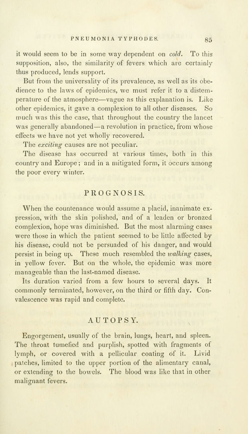 it would seem to be in some way dependent on cold. To this supposition, also, the similarity of fevers which are certainly thus produced, lends support. But from the universality of its prevalence, as well as its obe- dience to the laws of epidemics, we must refer it to a distem- perature of the atmosphere—vague as this explanation is. Like other epidemics, it gave a complexion to all other diseases. So much was this the case, that throughout the country the lancet was generally abandoned—a revolution in practice, from whose effects we have not yet wholly recovered. The exciting causes are not peculiar. The disease has occurred at various times, both in this country and Europe; and in a mitigated form, it occurs among the poor every winter. PROGNOSIS. When the countenance would assume a placid, inanimate ex- pression, with the skin polished, and of a leaden or bronzed complexion, hope was diminished. But the most alarming cases were those in which the patient seemed to be little affected by his disease, could not be persuaded of his danger, and would persist in being up. These much resembled the ivalking cases, in yellow fever. But on the whole, the epidemic was more manageable than the last-named disease. Its duration varied from a few hours to several days. It commonly terminated, however, on the third or fifth day. Con- valescence was rapid and complete. AUTOPSY. Engorgement, usually of the brain, lungs, heart, and spleen. The throat tumefied and purplish, spotted with fragments of lymph, or covered with a pellicular coating of it. Livid patches, limited to the upper portion of the alimentary canal, or extending to the bowels. The blood was like that in other maliofnant fevers.