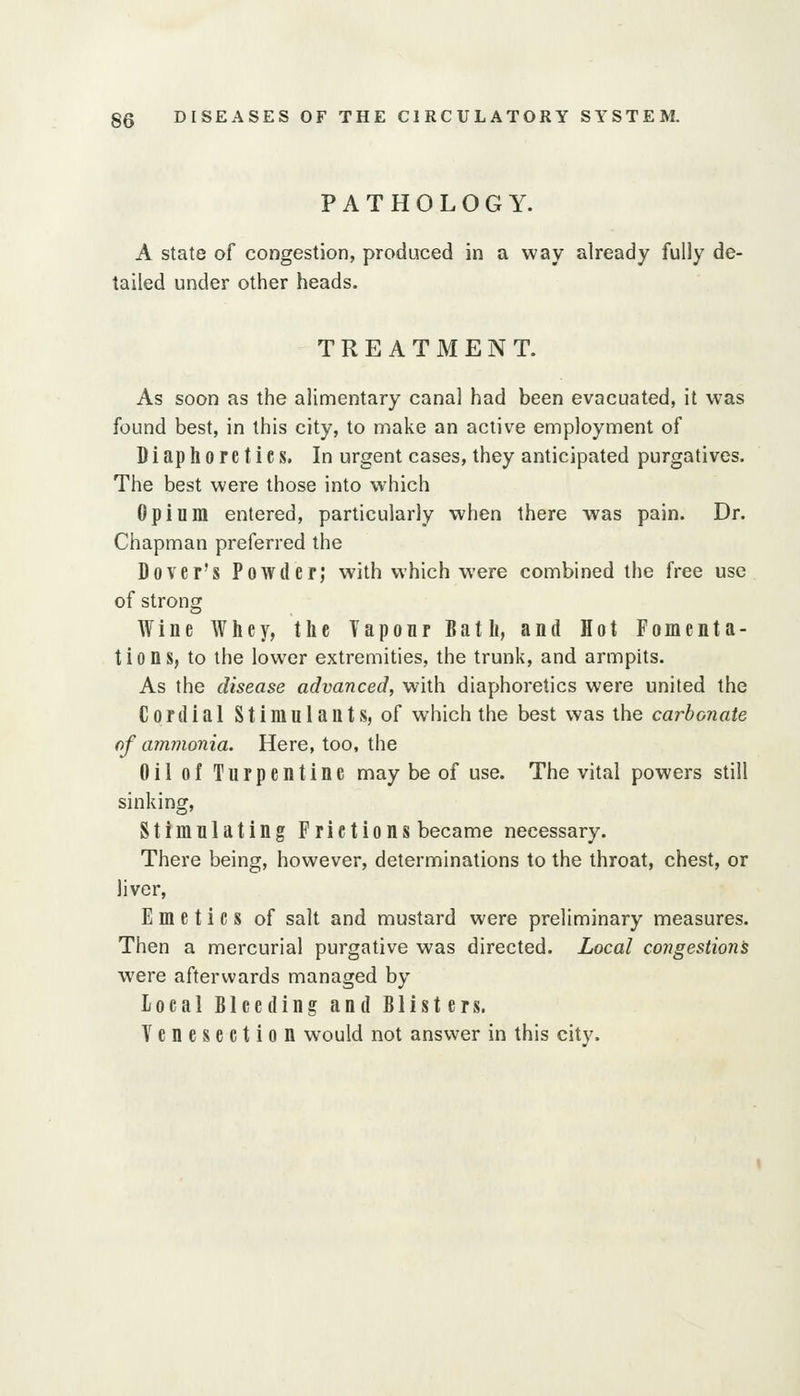 PATHOLOGY. A state of congestion, produced in a way already fully de- tailed under other heads. TREATMENT. As soon as the alimentary canal had been evacuated, it was found best, in this city, to make an active employment of Diaphoretics. In urgent cases, they anticipated purgatives. The best were those into which Opium entered, particularly when there was pain. Dr. Chapman preferred the Dover's Powder; with which were combined the free use of strong Wine Whey, the Tapoar Bath, and Hot Fomenta- tions, to the lower extremities, the trunk, and armpits. As the disease advanced, with diaphoretics were united the Cordial Stimulants, of which the best was the carbonate of ammonia. Here, too, the Oil of Turpentine may be of use. The vital powers still sinking. Stimulating Frictions became necessary. There being, however, determinations to the throat, chest, or liver, Emetics of salt and mustard were preliminary measures. Then a mercurial purgative was directed. Local congestions were afterwards managed by local Bleeding and Blisters. Venesection would not answer in this city.