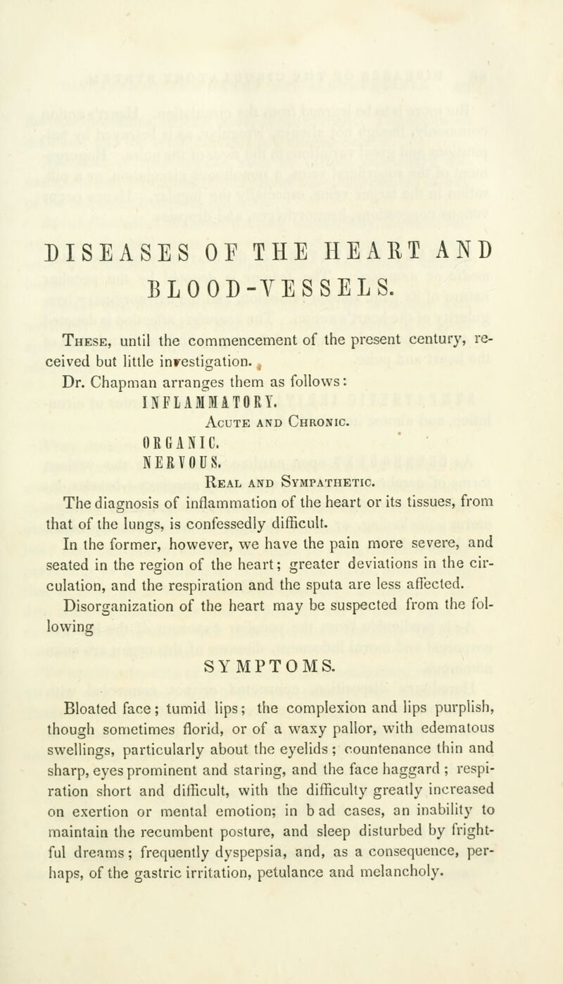 DISEASES OP THE HEART AND BLOOD-VESSELS. These, until the commencement of the present century, re- ceived but little inrestigation. . Dr. Chapman arranges them as follows: IJiFLAMMATORY. Acute and Chronic. ORGANIC. NERVOUS. Real and Sympathetic. The diagnosis of inflammation of the heart or its tissues, from that of the lungs, is confessedly difficult. In the former, however, we have the pain more severe, and seated in the region of the heart; greater deviations in the cir- culation, and the respiration and the sputa are less affected. Disorganization of the heart may be suspected from the fol- lowing SYMPTOMS. Bloated face; tumid lips; the complexion and lips purplish, though sometimes florid, or of a waxy pallor, with edematous swellings, particularly about the eyelids; countenance thin and sharp, eyes prominent and staring, and the face haggard ; respi- ration short and difficult, with the difficulty greatly increased on exertion or mental emotion; in bad cases, an inability to maintain the recumbent posture, and sleep disturbed by fright- ful dreams; frequently dyspepsia, and, as a consequence, per- haps, of the gastric irritation, petulance and melancholy.