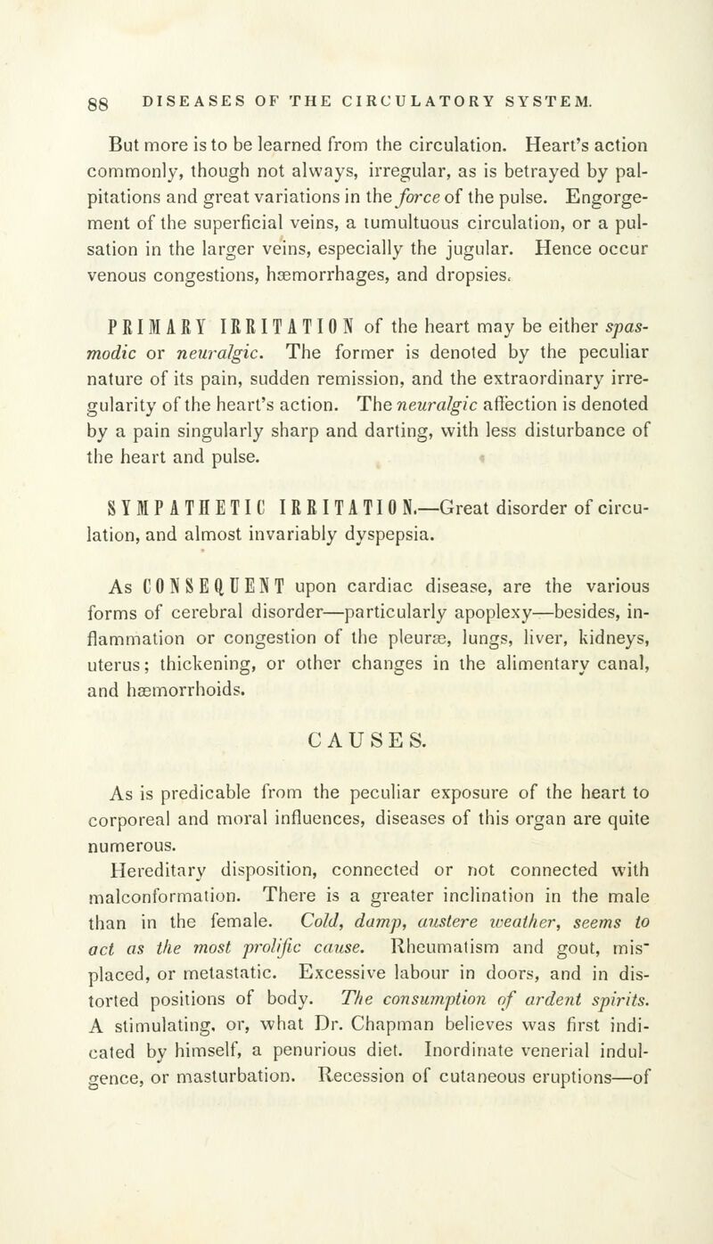 But more is to be learned from the circulation. Heart's action commonly, though not always, irregular, as is betrayed by pal- pitations and great variations in the force of the pulse. Engorge- ment of the superficial veins, a tumultuous circulation, or a pul- sation in the larger veins, especially the jugular. Hence occur venous congestions, hsemorrhages, and dropsies. PRIMARY IRRITATION of the heart may be either spas- modic or neuralgic. The former is denoted by the peculiar nature of its pain, sudden remission, and the extraordinary irre- gularity of the heart's action. The neuralgic affection is denoted by a pain singularly sharp and darting, with less disturbance of the heart and pulse. SYMPATHETIC IRRITATIO N.—Great disorder of circu- lation, and almost invariably dyspepsia. As CONSEfiUENT upon cardiac disease, are the various forms of cerebral disorder—particularly apoplexy—besides, in- flammation or congestion of the pleuras, lungs, liver, kidneys, uterus; thickening, or other changes in the alimentary canal, and haemorrhoids. CAUSES. As is predicable from the peculiar exposure of the heart to corporeal and moral influences, diseases of this organ are quite numerous. Hereditary disposition, connected or not connected with malconformation. There is a greater inclination in the male than in the female. Cold, damp, austere iveailier, seems to act as the most prolific cause. Rheumatism and gout, mis' placed, or metastatic. Excessive labour in doors, and in dis- torted positions of body. The consumption of ardent spirits. A stimulating, or, what Dr. Chapman believes was first indi- cated by himself, a penurious diet. Inordinate venerial indul- gence, or masturbation. Recession of cutaneous eruptions—of