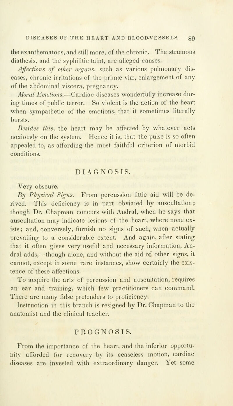 DISEASES OF THE HEART AND BLOOD-VESSELS. QQ the exanthematous, and still more, of the chronic. The strumous diathesis, and the syphilitic taint, are alleged causes. Affections of other organs, such as various pulmonary dis- eases, chronic irritations of the prima: vias, enlargement of any of the abdominal viscera, pregnancy. Moral Emotions.—Cardiac diseases wonderfully increase dur- ing times of public terror. So violent is the action of the heart when sympathetic of the emotions, that it sometimes literally hursts. Besides this, the heart may be affected by whatever acts noxiously on the system. Hence it is, that the pulse is so often appealed to, as affording the must faithful criterion of morbid conditions. DIAGNOSIS. Very obscure. Bi/ Physical Signs. From percussion little aid will be de- rived. This deficiency is in part obviated by auscultation; though Dr. Chapman concurs with Andral, when he says that auscultation may indicate lesions of the heart, where none ex- ists; and, conversely, furnish no signs of such, when actually prevailing to a considerable extent. And again, after stating that it often gives very useful and necessary information, An- dral adds,—though alone, and without the aid of other signs, it cannot, except in some rare instances, show certainly the exis- tence of these affections. To acquire the arts of percussion and auscultation, requires an ear and training, which few practitioners can command. There are many false pretenders to proficiency. Instruction in this branch is resigned by Dr. Chapman to the anatomist and the clinical teacher. PROGNOSIS. From the importance of the heart, and the inferior opportu- nity afforded for recovery by its ceaseless motion, cardiac diseases are invested with extraordinarv danger. Yet some