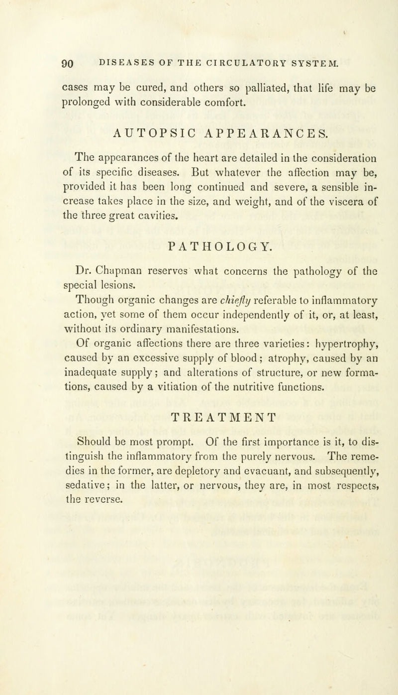 cases may be cured, and others so palliated, that life may be prolonged with considerable comfort. AUTOPSIC APPEARANCES. The appearances of the heart are detailed in the consideration of its specific diseases. But whatever the affection may be, provided it has been long continued and severe, a sensible in- crease takes place in the size, and w^eight, and of the viscera of the three great cavities. PATHOLOGY. Dr. Chapman reserves what concerns the pathology of the special lesions. Though organic changes are chiejiy referable to inflammatory action, yet some of them occur independently of it, or, at least, without its ordinary manifestations. Of organic affections there are three varieties: hypertrophy, caused by an excessive supply of blood; atrophy, caused by an inadequate supply; and alterations of structure, or new forma- tions, caused by a vitiation of the nutritive functions. TREATMENT Should be most prompt. Of the first importance is it, to dis- tinguish the inflammatory from the purely nervous. The reme- dies in the former, are depletory and evacuant, and subsequently, sedative; in the latter, or nervous, they are, in most respects, the reverse.