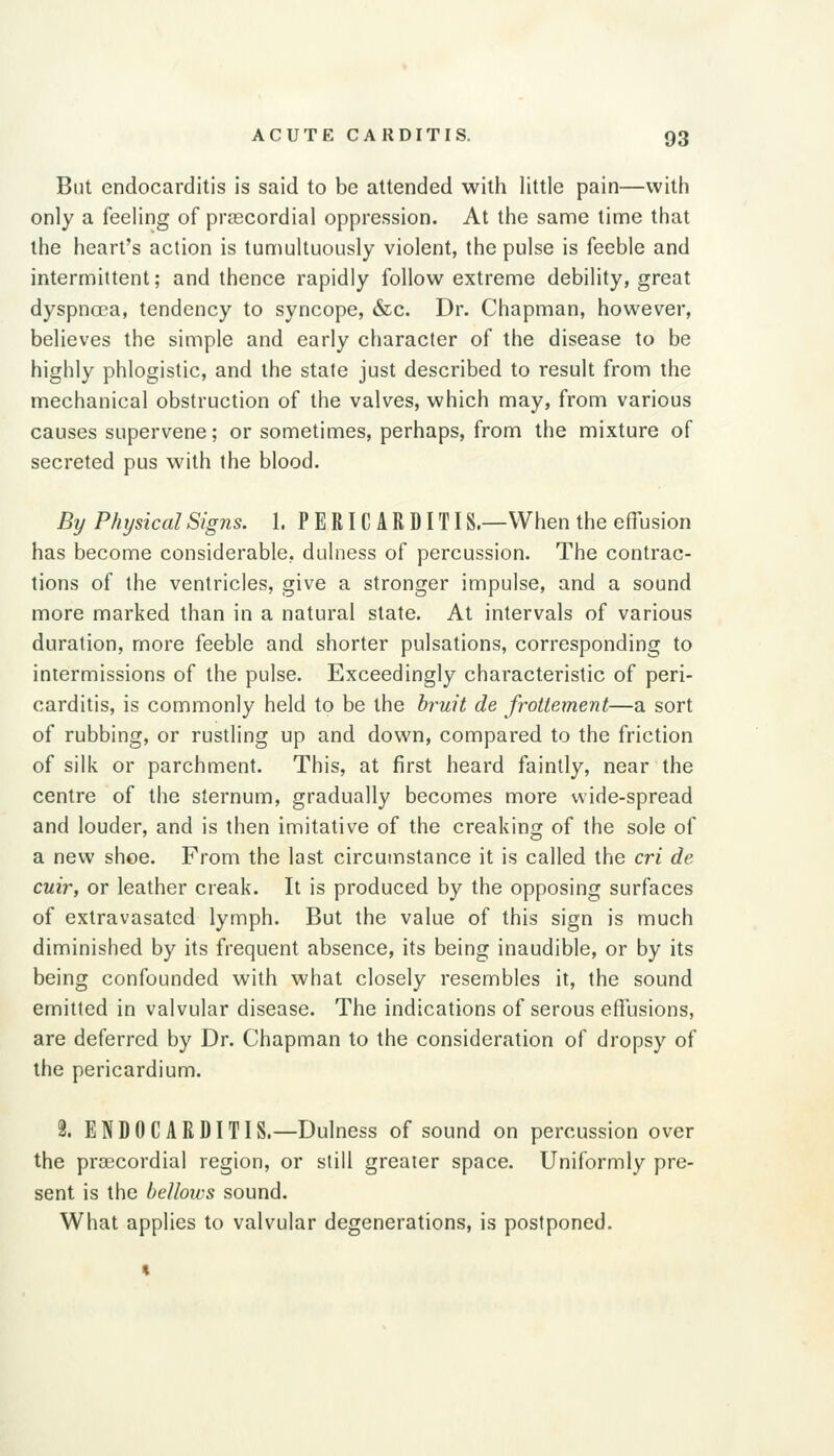 But endocarditis is said to be attended with little pain—with only a feeling of prascordial oppression. At the same time that the heart's action is tumultuously violent, the pulse is feeble and intermittent; and thence rapidly follow extreme debility, great dyspnoea, tendency to syncope, &c. Dr. Chapman, however, believes the simple and early character of the disease to be highly phlogistic, and the state just described to result from the mechanical obstruction of the valves, which may, from various causes supervene; or sometimes, perhaps, from the mixture of secreted pus with the blood. By Physical Signs. 1. PERICARDITIS.—When the effusion has become considerable, dulness of percussion. The contrac- tions of the ventricles, give a stronger impulse, and a sound more marked than in a natural state. At intervals of various duration, more feeble and shorter pulsations, corresponding to intermissions of the pulse. Exceedingly characteristic of peri- carditis, is commonly held to be the b?'uit de frottement—a sort of rubbing, or rustling up and down, compared to the friction of silk or parchment. This, at first heard faintly, near the centre of the sternum, gradually becomes more wide-spread and louder, and is then imitative of the creaking of the sole of a new shoe. From the last circumstance it is called the cri de cuir, or leather creak. It is produced by the opposing surfaces of extravasated lymph. But the value of this sign is much diminished by its frequent absence, its being inaudible, or by its being confounded with what closely resembles it, the sound emitted in valvular disease. The indications of serous effusions, are deferred by Dr. Chapman to the consideration of dropsy of the pericardium. 2. ENDOCARDITIS.—Dulness of sound on percussion over the precordial region, or still greater space. Uniformly pre- sent is the bellows sound. What applies to valvular degenerations, is postponed.