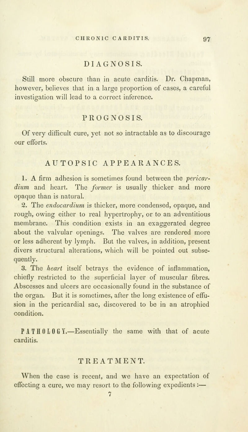 DIAGNOSIS. Still more obscure than in acute carditis. Dr. Chapman, however, believes that in a large proportion of cases, a careful investigation will lead to a correct inference. PROGNOSIS. Of very difficult cure, yet not so intractable as to discourage our efforts. AUTOPSIC APPEARANCES. 1. A firm adhesion is sometiines found between the pericar- dium and heart. The former is usually thicker and more opaque than is natural. 2. The endocardium is thicker, more condensed, opaque, and rough, owing either to real hypertrophy, or to an adventitious membrane. This condition exists in an exaggerated degree about the valvular openings. The valves are rendered more or less adherent by lymph. But the valves, in addition, present divers structural alterations, which will be pointed out subse- quently. 3. The heart itself betrays the evidence of inflammation, chiefly restricted to the superficial layer of muscular fibres. Abscesses and ulcers are occasionally found in the substance of the organ. But it is sometimes, after the long existence of effu- sion in the pericardial sac, discovered to be in an atrophied condition. P A Til OLOGY.—Essentially the same with that of acute carditis. TREATMENT. When the case is recent, and we have an expectation of effecting a cure, we may resort to the following expedients:— 7