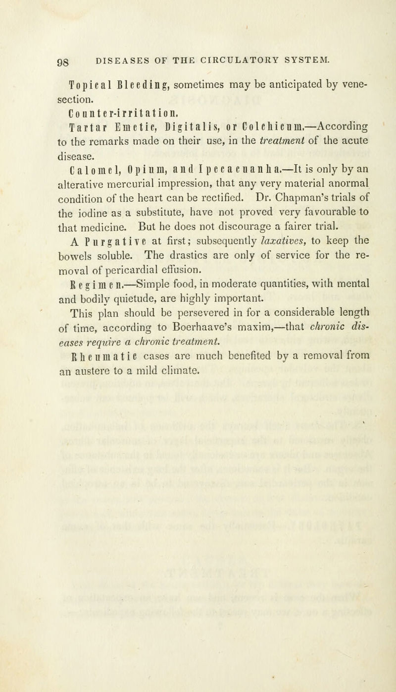 Topical Bleeding, sometimes may be anticipated by vene- section. Counter-irritation. Tartar Emetic, Digitalis, or Colchienm.—According to the remarks made on their use, in the treatment of the acute disease. Calomel, Opium, and Ipecacnanh a.—It is only by an alterative mercurial impression, that any very material anormal condition of the heart can be rectified. Dr. Chapman's trials of the iodine as a substitute, have not proved very favourable to that medicine. But he does not discourage a fairer trial. A Purgative at first; subsequently laxatives, to keep the bowels soluble. The drastics are only of service for the re- moval of pericardial effusion. Regime n.—Simple food, in moderate quantities, with mental and bodily quietude, are highly important. This plan should be persevered in for a considerable length of time, according to Boerhaave's maxim,—that chronic dis- eases require a chronic treatment. Rheumatic cases are much benefited by a removal from an austere to a mild climate.