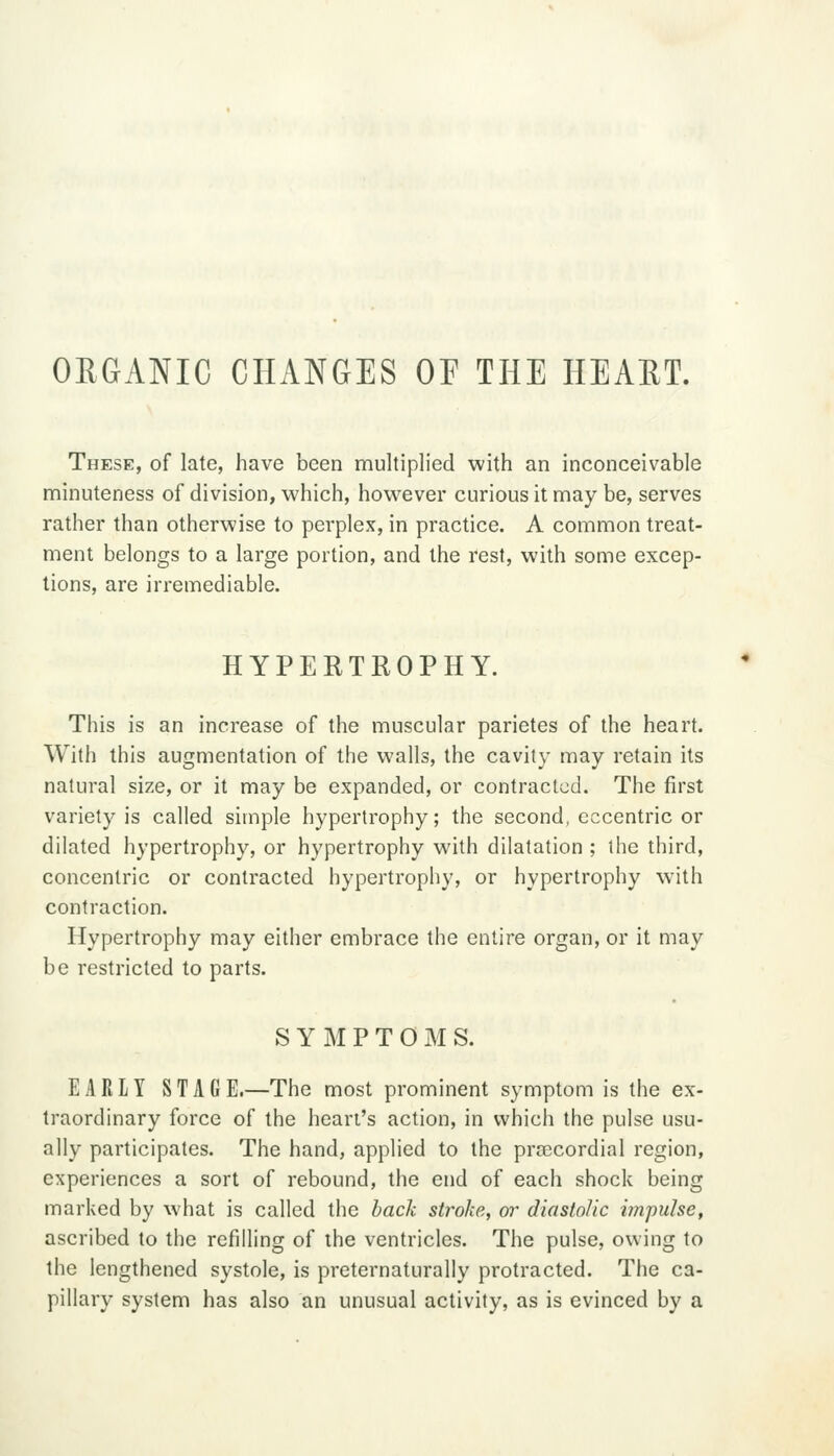 ORGANIC CHANGES OF THE HEART. These, of late, have been multiplied with an inconceivable minuteness of division, which, however curious it may be, serves rather than otherwise to perplex, in practice. A common treat- ment belongs to a large portion, and the rest, with some excep- tions, are irremediable. HYPERTROPHY. This is an increase of the muscular parietes of the heart. With this augmentation of the walls, the cavity may retain its natural size, or it may be expanded, or contracted. The first variety is called simple hypertrophy; the second, eccentric or dilated hypertrophy, or hypertrophy with dilatation ; the third, concentric or contracted hypertrophy, or hypertrophy with contraction. Hypertrophy may either embrace the entire organ, or it may be restricted to parts. S Y M P T 0 I\I S. EARLY STAGE.—The most prominent symptom is the ex- traordinary force of the heart's action, in which the pulse usu- ally participates. The hand, applied to the pra^cordial region, experiences a sort of rebound, the end of each shock being marked by what is called the hack stroke, or diastolic impulse, ascribed to the refilling of the ventricles. The pulse, owing to the lengthened systole, is preternaturally protracted. The ca- pillary system has also an unusual activity, as is evinced by a