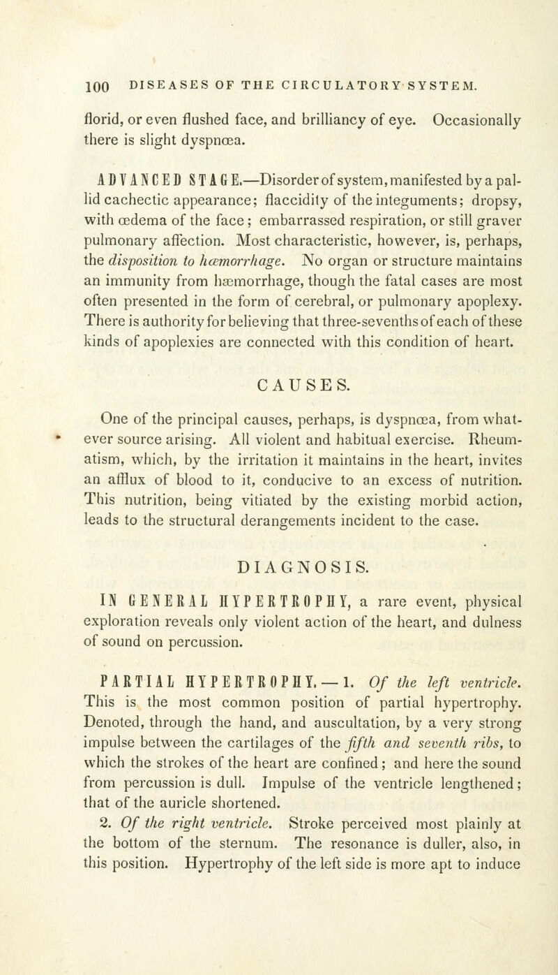 florid, or even flushed face, and brilliancy of eye. Occasionally there is slight dyspnoea. ADVANCED STAG E.—Disorder of system, manifested by a pal- lid cachectic appearance; flaccidity of the integuments; dropsy, with oedema of the face; embarrassed respiration, or still graver pulmonary affection. Most characteristic, however, is, perhaps, the disposition to hcemorrliage. No organ or structure maintains an immunity from haemorrhage, though the fatal cases are most often presented in the form of cerebral, or pulmonary apoplexy. There is authority for believing that three-sevenths of each of these kinds of apoplexies are connected with this condition of heart. CAUSES. One of the principal causes, perhaps, is dyspnoea, from what- ever source arising. All violent and habitual exercise. Rheum- atism, which, by the irritation it maintains in the heart, invites an afflux of blood to it, conducive to an excess of nutrition. This nutrition, being vitiated by the existing morbid action, leads to the structural derangements incident to the case. DIAGNOSIS. IN GENERAL HYPERTROPHY, a rare event, physical exploration reveals only violent action of the heart, and dulness of sound on percussion. PARTIAL HYPERTROPHY. —1. Of the left ventricle. This is the most common position of partial hypertrophy. Denoted, through the hand, and auscultation, by a very strong impulse between the cartilages of the ffth and seventh ribs, to which the strokes of the heart are confined ; and here the sound from percussion is dull. Impulse of the ventricle lengthened; that of the auricle shortened. 2. Of the right ventricle. Stroke perceived most plainly at the bottom of the sternum. The resonance is duller, also, in this position. Hypertrophy of the left side is more apt to induce