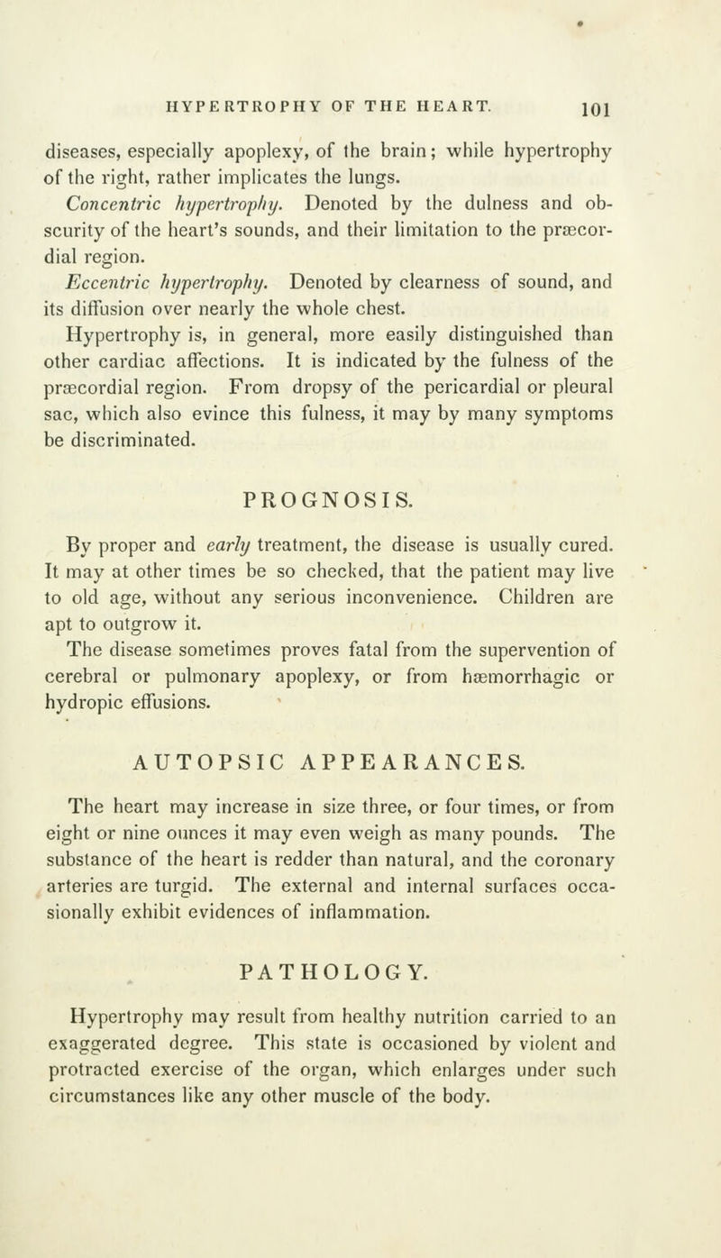 HYPERTROPHY OF THE HEART. JQI diseases, especially apoplexy, of the brain; while hypertrophy of the right, rather implicates the lungs. Concentric liypertj-op/iy. Denoted by the dulness and ob- scurity of the heart's sounds, and their limitation to the pra3Cor- dial region. Eccentric hypertrophy. Denoted by clearness of sound, and its diffusion over nearly the whole chest. Hypertrophy is, in general, more easily distinguished than other cardiac affections. It is indicated by the fulness of the prascordial region. From dropsy of the pericardial or pleural sac, which also evince this fulness, it may by many symptoms be discriminated. PROGNOSIS. By proper and early treatment, the disease is usually cured. It may at other times be so checked, that the patient may live to old age, without any serious inconvenience. Children are apt to outgrow it. The disease sometimes proves fatal from the supervention of cerebral or pulmonary apoplexy, or from haemorrhagic or hydropic effusions. AUTOPSIC APPEARANCES. The heart may increase in size three, or four times, or from eight or nine ounces it may even weigh as many pounds. The substance of the heart is redder than natural, and the coronary arteries are turgid. The external and internal surfaces occa- sionally exhibit evidences of inflammation. PATHOLOGY. Hypertrophy may result from healthy nutrition carried to an exaggerated degree. This state is occasioned by violent and protracted exercise of the organ, which enlarges under such circumstances like any other muscle of the body.