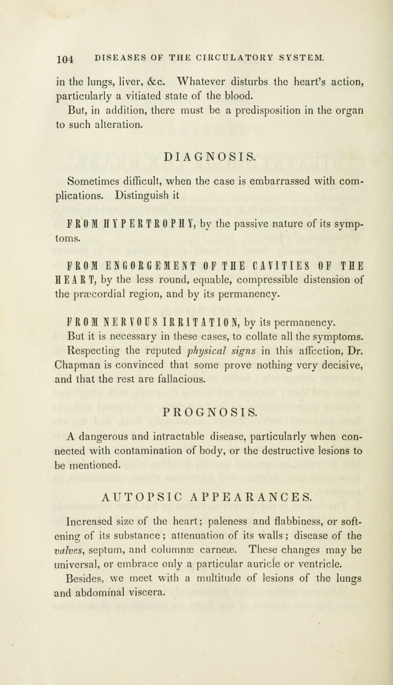 in the lungs, liver, &c. Whatever disturbs the heart's action, particularly a vitiated state of the blood. But, in addition, there must be a predisposition in the organ to such alteration. DIAGNOSIS. Sometimes difficult, when the case is embarrassed with com- plications. Distinguish it FROM H Y P E R T R 0 P H Y, by the passive nature of its symp- toms. FROM ENGORGEMENT OFTHE CAVITIES OF THE HEART, by the less round, equable, compressible distension of the prsecordial region, and by its permanency. FROMNERVOUSIRRITATION, byits permanency. But it is necessary in these cases, to collate all the symptoms. Respecting the reputed 'physical signs in this affection. Dr. Chapman is convinced that some prove nothing very decisive, and that the rest are fallacious. PROGNOSIS. A dangerous and intractable disease, particularly when con- nected with contamination of body, or the destructive lesions to be mentioned. AUTOPSIC APPEARANCES. Increased size of the heart; paleness and flabbiness, or soft- ening of its substance; attenuation of its walls; disease of the valves, septum, and columnae carneas. These changes may be universal, or embrace only a particular auricle or ventricle. Besides, we meet with a multitude of lesions of the lungs and abdominal viscera.