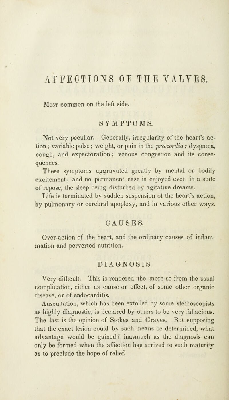 AFFECTIONS OF THE YALYES. Most common on the left side. SYMPTOMS. Not very peculiar. Generally, irregularity of the heart's ac- tion ; variable pulse; vv^eight, or pain in the prcBcordia; dyspncsa, cough, and expectoration; venous congestion and its conse- quences. These symptoms aggravated greatly by mental or bodily excitement; and no permanent ease is enjoyed even in a state of repose, the sleep being disturbed by agitative dreams. Life is terminated by sudden suspension of the heart's action, by pulmonary or cerebral apoplexy, and in various other ways. CAUSES. Over-action of the heart, and the ordinary causes of inflam- mation and perverted nutrition. DIAGNOSIS. Very difficult. This is rendered the more so from the usual complication, either as cause or effect, of some other organic disease, or of endocarditis. Auscultation, which has been extolled by some stethoscopists as highly diagnostic, is declared by others to be very fallacious. The last is the opinion of Stokes and Graves. But supposing that the exact lesion could by such means be determined, what advantage would be gained ? inasmuch as the diagnosis can only be formed when the affection has arrived to such maturity as to preclude the hope of relief.