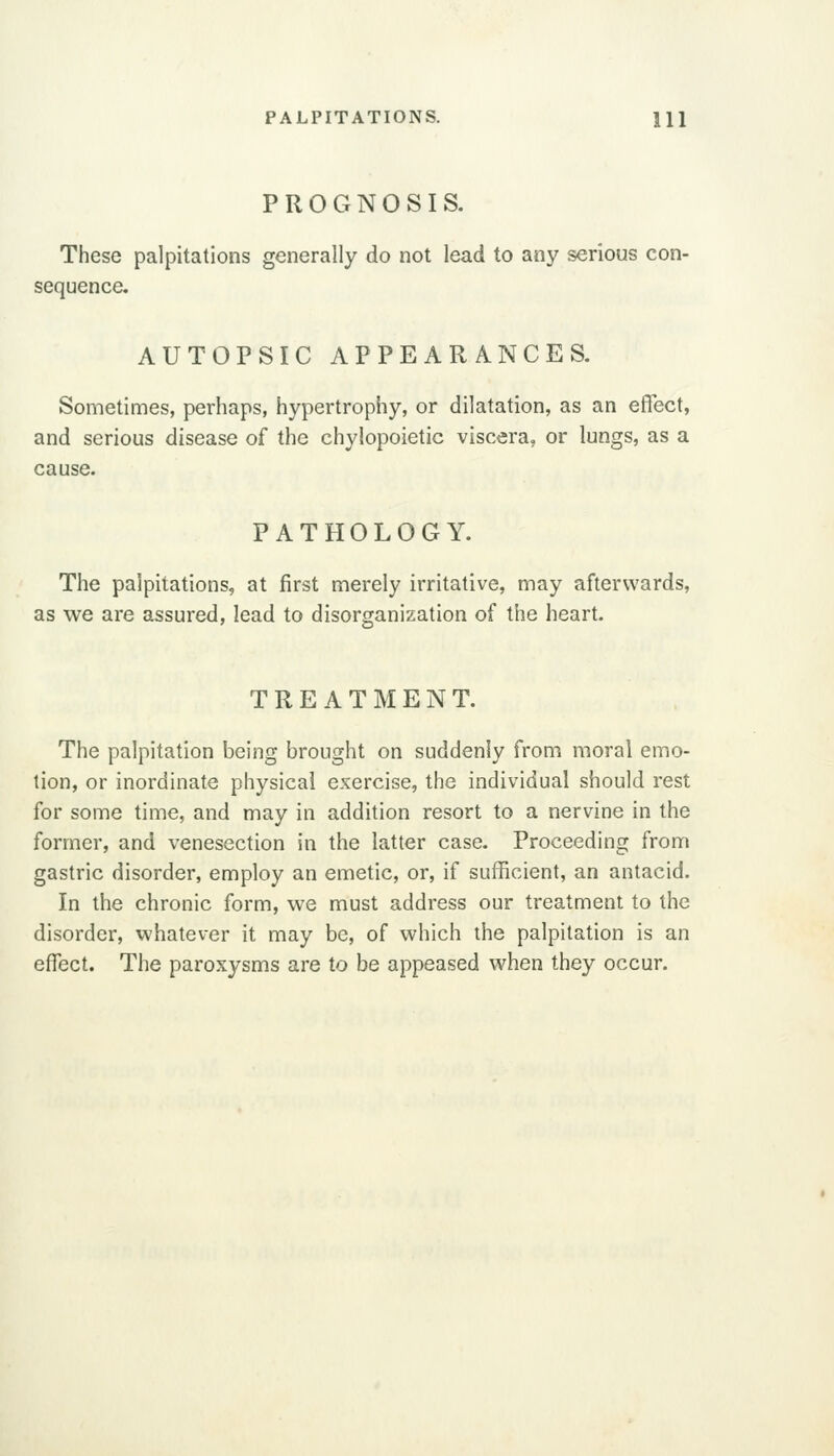 PALPITATIONS. m PROGNOSIS. These palpitations generally do not lead to any serious con- sequence. AUTOPSIC APPEARANCES. Sometimes, perhaps, hypertrophy, or dilatation, as an effect, and serious disease of the chylopoietic viscera, or lungs, as a cause. PATHOLOGY. The palpitations, at first merely irritative, may afterwards, as we are assured, lead to disorganization of the heart. TREATMENT. The palpitation being brought on suddenly from moral emo- tion, or inordinate physical exercise, the individual should rest for some time, and may in addition resort to a nervine in the former, and venesection in the latter case. Proceeding from gastric disorder, employ an emetic, or, if sufficient, an antacid. In the chronic form, we must address our treatment to the disorder, whatever it may be, of which the palpitation is an effect. The paroxysms are to be appeased when they occur.