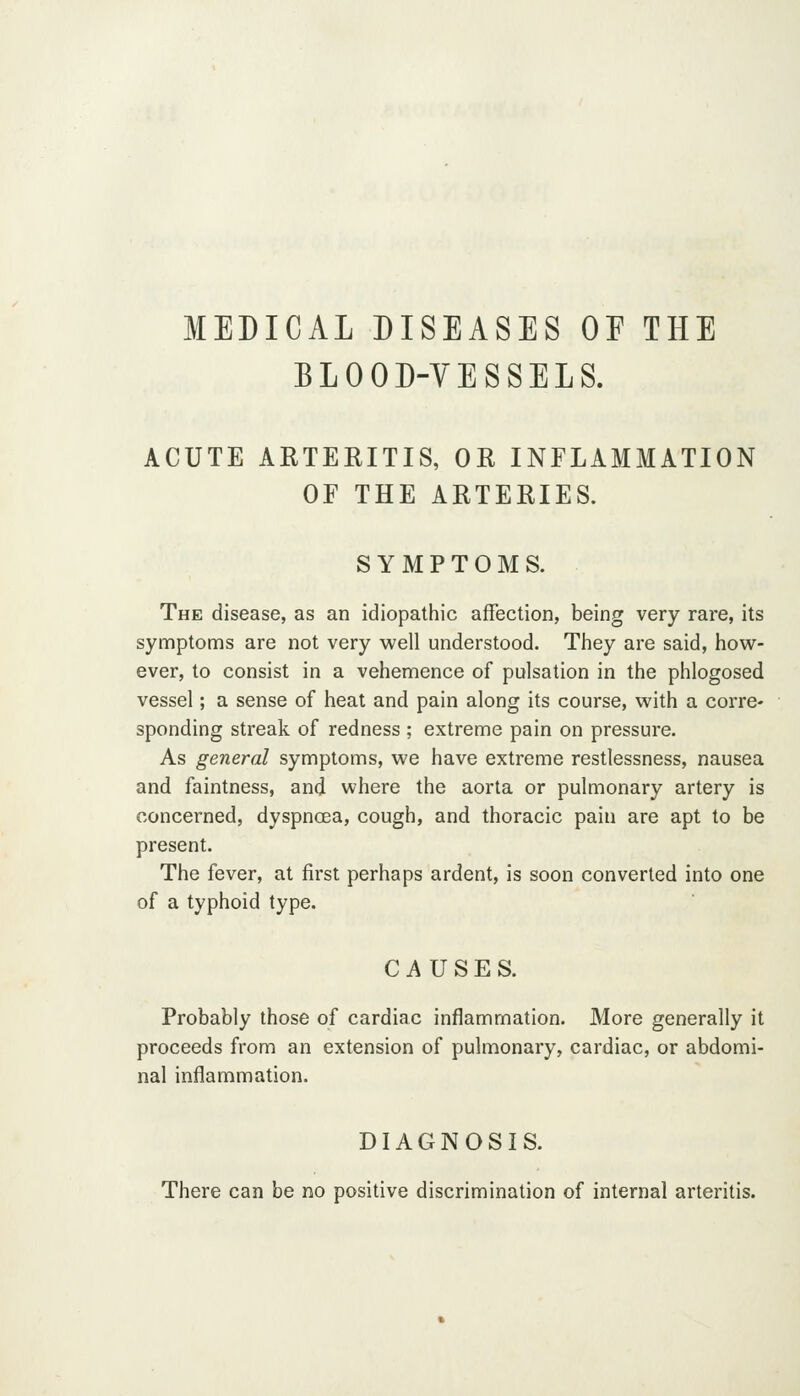 MEDICAL DISEASES OE THE BLOOD-YESSELS. ACUTE ARTERITIS, OR INFLAMMATION OF THE ARTERIES. SYMPTOMS. The disease, as an idiopathic affection, being very rare, its symptoms are not very well understood. They are said, hovv^- ever, to consist in a vehemence of pulsation in the phlogosed vessel; a sense of heat and pain along its course, with a corre- sponding streak of redness ; extreme pain on pressure. As general symptoms, we have extreme restlessness, nausea and faintness, and where the aorta or pulmonary artery is concerned, dyspncea, cough, and thoracic pain are apt to be present. The fever, at first perhaps ardent, is soon converted into one of a typhoid type. CAUSES. Probably those of cardiac inflammation. More generally it proceeds from an extension of pulmonary, cardiac, or abdomi- nal inflammation. DIAGNOSIS. There can be no positive discrimination of internal arteritis.
