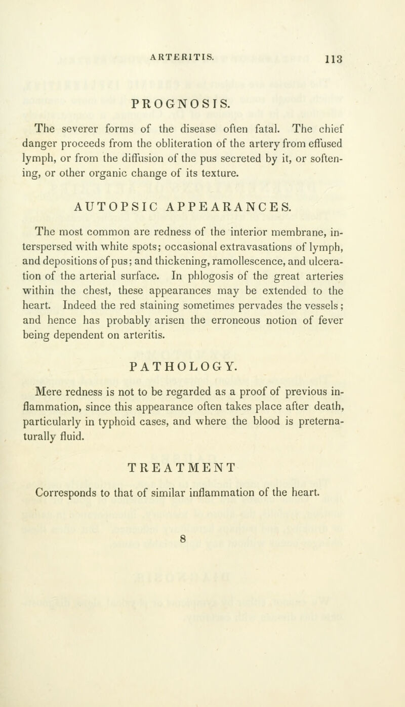 PROGNOSIS. The severer forms of the disease often fatal. The chief danger proceeds from the obliteration of the artery from efiused lymph, or from the diffusion of the pus secreted by it, or soften- ing, or other organic change of its texture. AUTOPSIC APPEARANCES, The most common are redness of the interior membrane, in- terspersed with white spots; occasional extravasations of lymph, and depositions of pus; and thickening, ramollescence, and ulcera- tion of the arterial surface. In phlogosis of the great arteries within the chest, these appearances may be extended to the heart. Indeed the red staining sometimes pervades the vessels; and hence has probably arisen the erroneous notion of fever being dependent on arteritis. PATHOLOGY. Mere redness is not to be regarded as a proof of previous in- flammation, since this appearance often takes place after death, particularly in typhoid cases, and where the blood is preterna- turally fluid. TREATMENT Corresponds to that of similar inflammation of the heart. 8
