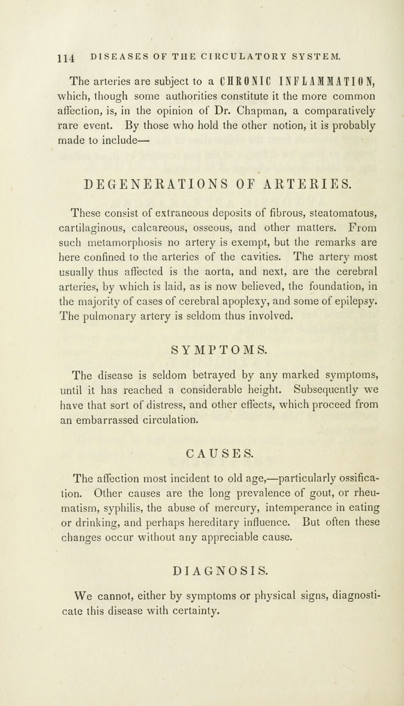 The arteries are subject to a CHRONIC INFLAMMATION, which, though some authorities constitute it the more common affection, is, in the opinion of Dr. Chapman, a comparatively rare event. By those who hold the other notion, it is probably made to include— DEGENERATIONS OF ARTERIES. These consist of extraneous deposits of fibrous, steatomatous, cartilaginous, calcareous, osseous, and other matters. From such metamorphosis no artery is exempt, but the remarks are here confined to the arteries of the cavities. The artery most usually thus affected is the aorta, and next, are the cerebral arteries, by which is laid, as is now believed, the foundation, in the majority of cases of cerebral apoplexy, and some of epilepsy. The pulmonary artery is seldom thus involved. SYMPTOMS. The disease is seldom betrayed by any marked symptoms, until it has reached a considerable height. Subsequently we have that sort of distress, and other effects, which proceed from an embarrassed circulation. CAUSES. The affection most incident to old age,—particularly ossifica- tion. Other causes are the long prevalence of gout, or rheu- matism, syphilis, the abuse of mercury, intemperance in eating or drinking, and perhaps hereditary influence. But often these changes occur without any appreciable cause. DIAGNOSIS. We cannot, either by symptoms or physical signs, diagnosti- cate this disease with certainty.