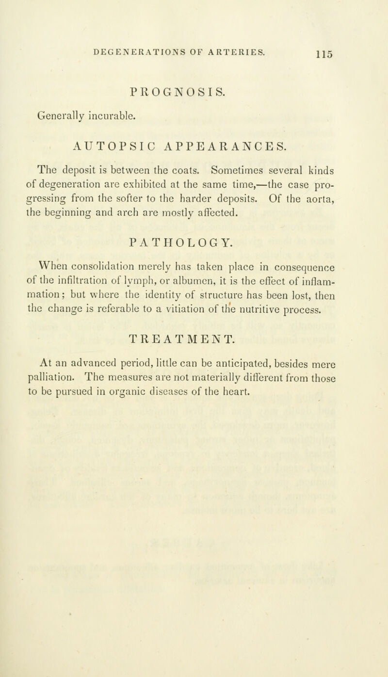 PROGNOSIS. Generally incurable. AUTOPSIC APPEARANCES. The deposit is between the coats. Sometimes several kinds of degeneration are exhibited at the same time,—the case pro- gressing from the softer to the harder deposits. Of the aorta, the beginning and arch are mostly aflected. PATHOLOGY. When consolidation merely has taken place in consequence of the infiltration of lymph, or albumen, it is the effect of inflam- mation ; but where the identity of structure has been lost, then the change is referable to a vitiation of the nutritive process. TREATMENT. At an advanced period, little can be anticipated, besides mere palliation. The measures are not materially different from those to be pursued in organic diseases of the heart.
