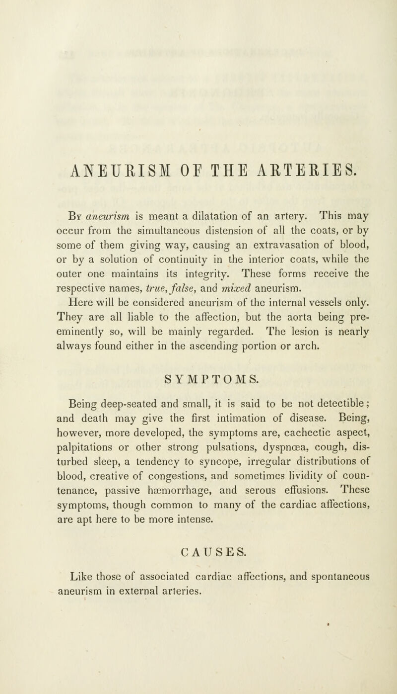 ANEURISM OF THE AUTEEIES. By aneurism is meant a dilatation of an artery. This may- occur from the simultaneous distension of all the coats, or by some of them giving way, causing an extravasation of blood, or by a solution of continuity in the interior coats, while the outer one maintains its integrity. These forms receive the respective names, true, false, and mixed aneurism. Here will be considered aneurism of the internal vessels only. They are all liable to the affection, but the aorta being pre- eminently so, will be mainly regarded. The lesion is nearly always found either in the ascending portion or arch. SYMPTOMS. Being deep-seated and small, it is said to be not detectible; and death may give the first intimation of disease. Being, however, more developed, the symptoms are, cachectic aspect, palpitations or other strong pulsations, dyspnoea, cough, dis- turbed sleep, a tendency to syncope, irregular distributions of blood, creative of congestions, and sometimes lividity of coun- tenance, passive haemorrhage, and serous effusions. These symptoms, though common to many of the cardiac affections, are apt here to be more intense. CAUSES. Like those of associated cardiac affections, and spontaneous aneurism in external arteries.