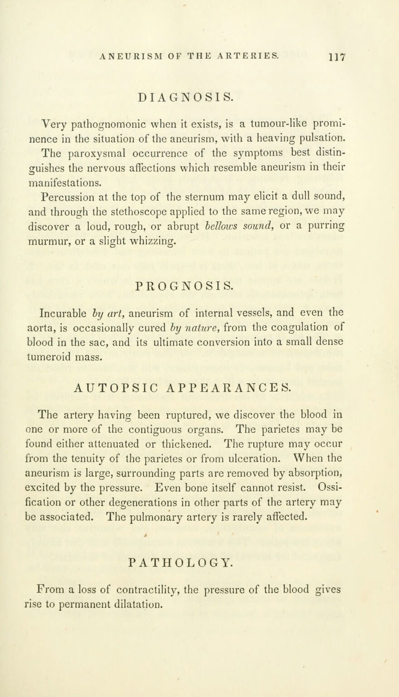 DIAGNOSIS. Very pathognomonic when it exists, is a tumour-like promi- nence in the situation of the aneurism, with a heaving pulsation. The paroxysmal occurrence of the symptoms best distin- guishes the nervous affections which resemble aneurism in their manifestations. Percussion at the top of the sternum may elicit a dull sound, and through the stethoscope applied to the same region, we may discover a loud, rough, or abrupt bellows sound, or a purring murmur, or a slight whizzing. PROGNOSIS. Incurable hy art, aneurism of internal vessels, and even the aorta, is occasionally cured hy nature, from the coagulation of blood in the sac, and its ultimate conversion into a small dense tumeroid mass. AUTOPSIC APPEARANCES. The artery having been ruptured, we discover the blood in one or more of the contiguous organs. The parietes may be found either attenuated or thickened. The rupture may occur from the tenuity of the parietes or from ulceration. When the aneurism is large, surrounding parts are removed by absorption, excited by the pressure. Even bone itself cannot resist. Ossi- fication or other degenerations in other parts of the artery may be associated. The pulmonary artery is rarely affected. PATHOLOGY. From a loss of contractility, the pressure of the blood gives rise to permanent dilatation.