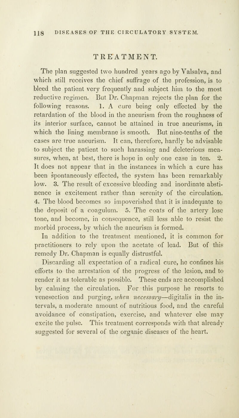 TREATMENT. The plan suggested two hundred years ago by Valsalva, and which still receives the chief suffrage of the profession, is to bleed the patient very frequently and subject him to the most reductive regimen. But Dr. Chapman rejects the plan for the following reasons. 1. A cure being only effected by the retardation of the blood in the aneurism from the roughness of its interior surface, cannot be attained in true aneurisms, in which the lining membrane is smooth. But nine-tenths of the cases are true aneurism. It can, therefore, hardly be advisable to subject the patient to such harassing and deleterious mea- sures, when, at best, there is hope in only one case in ten. 2. It does not appear that in the instances in which a cure has been spontaneously effected, the system has been remarkably low. 3. The result of excessive bleeding and inordinate absti- nence is excitement rather than serenity of the circulation. 4. The blood becomes so impoverished that it is inadequate to the deposit of a coagulum. 5. The coats of the artery lose tone, and become, in consequence, still less able to resist the morbid process, by which the aneurism is formed. In addition to the treatment mentioned, it is common for practitioners to rely upon the acetate of lead. But of this remedy Dr. Chapman is equally distrustful. Discarding all expectation of a radical cure, he confines his efforts to the arrestation of the progress of the lesion, and to render it as tolerable as possible. These ends are accomplished by calming the circulation. For this purpose he resorts to venesection and purging, lohen necessary—digitalis in the in- tervals, a moderate amount of nutritious food, and the careful avoidance of constipation, exercise, and whatever else may excite the pulse. This treatment corresponds with that already