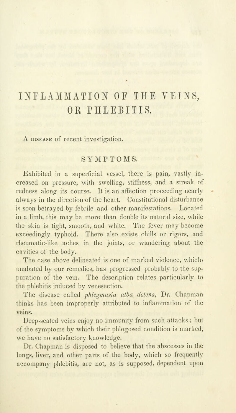 INFLAMMATION OF THE VEINS, OR niLEBITIS. A DISEASE of recent investisfalion. SYMPTOMS. Exhibited in a superficial vessel, there is pain, vastly in- creased on pressure, with swelling, stiflness, and a streak of redness along its course. It is an affection proceeding nearly always in the direction of the heart. Constitutional disturbance is soon betrayed by febrile and other manifestations. Located in a limb, this may be more than double its natural size, while the skin is tight, smooth, and while. The fever mny become exceedingly typhoid. There also exists chills or rigors, and rheumatic-like aches in the joints, or wandering about the cavities of the body. The case above delineated is one of marked violence, which* unabated by our remedies, has progressed probably to the sup- puration of the vein. The description relates particularly to the phlebitis induced by venesection. The disease called p/ilegmasia alba dolens, Dr. Chapman thinks has been improperly attributed to inflammation of the veins. Deep-seated veins enjoy no immunity from such attacks; but of the symptoms by which their phlogosed condition is marked, we have no satisfactory knowledge. Dr. Chapman is disposed to believe that the abscesses in the lungs, liver, and other parts of the body, which so frecjuently accompany phlebitis, are not, as is supposed, dependent upon