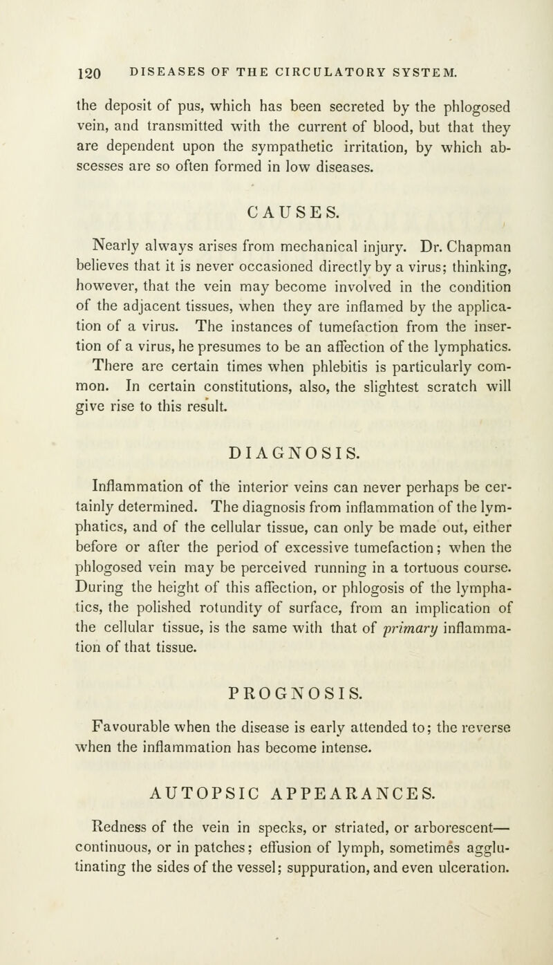 the deposit of pus, which has been secreted by the phlogosed vein, and transmitted with the current of blood, but that they are dependent upon the sympathetic irritation, by which ab- scesses are so often formed in low diseases. CAUSES. Nearly always arises from mechanical injury. Dr. Chapman believes that it is never occasioned directly by a virus; thinking, however, that the vein may become involved in the condition of the adjacent tissues, when they are inflamed by the applica- tion of a virus. The instances of tumefaction from the inser- tion of a virus, he presumes to be an affection of the lymphatics. There are certain times when phlebitis is particularly com- mon. In certain constitutions, also, the slightest scratch will give rise to this result. DIAGNOSIS. Inflammation of the interior veins can never perhaps be cer- tainly determined. The diagnosis from inflammation of the lym- phatics, and of the cellular tissue, can only be made out, either before or after the period of excessive tumefaction; when the phlogosed vein may be perceived running in a tortuous course. During the height of this afl^ection, or phlogosis of the lympha- tics, the polished rotundity of surface, from an implication of the cellular tissue, is the same with that of 'primary inflamma- tion of that tissue. PROGNOSIS. Favourable when the disease is early attended to; the reverse when the inflammation has become Intense. AUTOPSIC APPEARANCES. Redness of the vein in specks, or striated, or arborescent— continuous, or in patches; effusion of lymph, sometimes agglu- tinating the sides of the vessel; suppuration, and even ulceration.