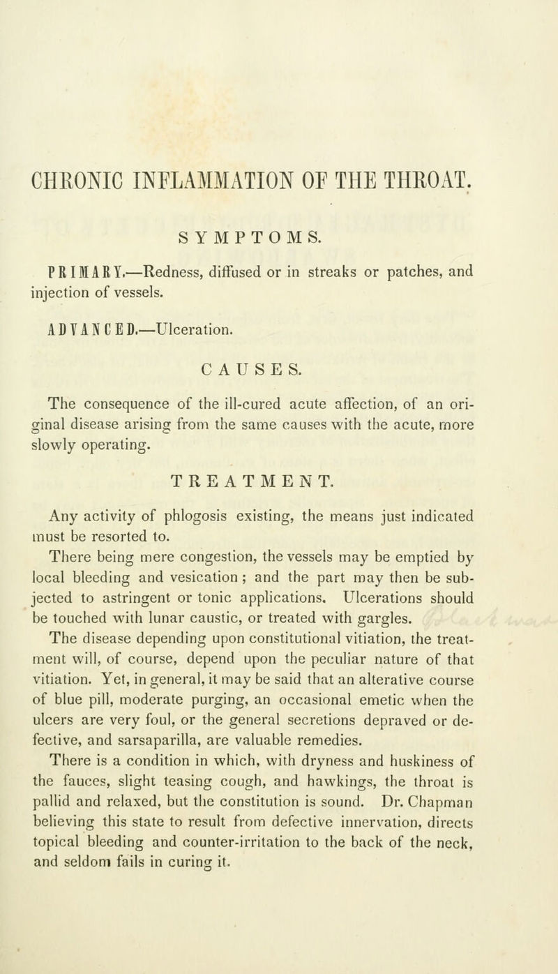 CHRONIC INFLAMMATION OF THE THROAT. SYMPTOMS. PRIMARY.—Redness, diffused or in streaks or patches, and injection of vessels. ADVANCED.—Ulceration. CAUSES. The consequence of the ill-cured acute affection, of an ori- ginal disease arising from the same causes with the acute, more slowly operating. TREATMENT. Any activity of phlogosis existing, the means just indicated must be resorted to. There being mere congestion, the vessels may be emptied by local bleeding and vesication; and the part may then be sub- jected to astringent or tonic applications. Ulcerations should be touched with lunar caustic, or treated with gargles. The disease depending upon constitutional vitiation, the treat- ment will, of course, depend upon the peculiar nature of that vitiation. Yet, in general, it may be said that an alterative course of blue pill, moderate purging, an occasional emetic when the ulcers are very foul, or the general secretions depraved or de- fective, and sarsaparilla, are valuable remedies. There is a condition in which, with dryness and huskiness of the fauces, slight teasing cough, and hawkings, the throat is pallid and relaxed, but the constitution is sound. Dr. Chapman believing this state to result from defective innervation, directs topical bleeding and counter-irritation to the back of the neck, and seldom fails in curing it.