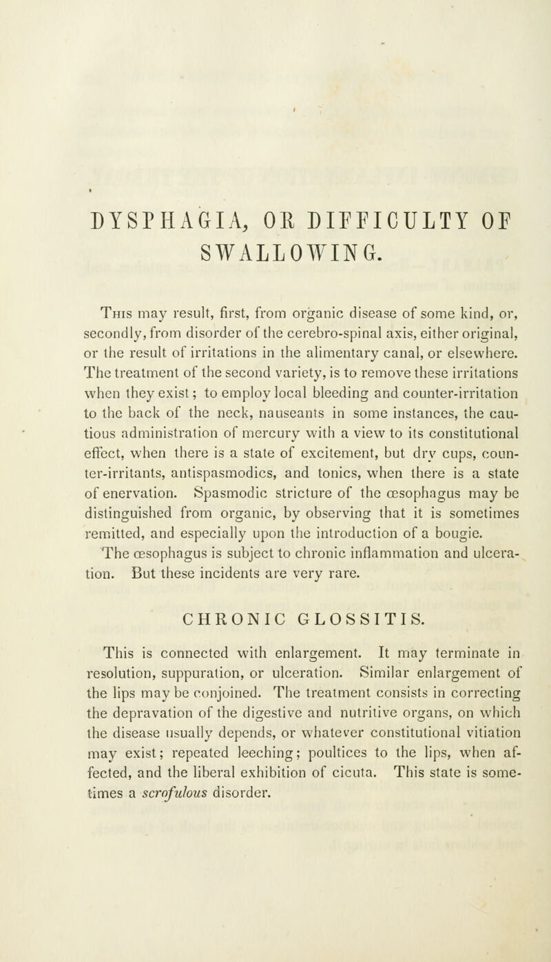 DYSPHAGIA, OR DIFFICULTY OF SWALLOWING. This may result, first, from organic disease of some kind, or, secondly, from disorder of the cerebro-spinal axis, either original, or the result of irritations in the alimentary canal, or elsewhere. The treatment of the second variety, is to remove these irritations when they exist; to employ local bleeding and counter-irritation to the back of the neck, nauseants in some instances, the cau- tious administration of mercury with a view to its constitutional effect, when there is a state of excitement, but dry cups, coun- ter-irritants, antispasmodics, and tonics, when there is a state of enervation. Spasmodic stricture of the oesophagus may be distinguished from organic, by observing that it is sometimes remitted, and especially upon the introduction of a bougie. The oesophagus is subject to chronic inflammation and ulcera- tion. But these incidents are very rare. CHRONIC GLOSSITIS. This is connected with enlargement. It may terminate in resolution, suppuration, or ulceration. Similar enlargement of the lips maybe conjoined. The treatment consists in correcting the depravation of the digestive and nutritive organs, on which the disease usually depends, or whatever constitutional vitiation may exist; repeated leeching; poultices to the lips, when af- fected, and the liberal exhibition of cicuta. This state is some- times a scrofulous disorder.