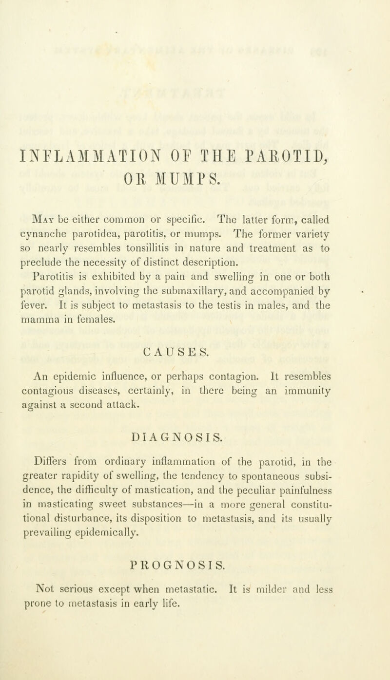 INFLAMMATION OF THE PAROTID, OR MUMPS. May be either common or specific. The latter form, called cynanche parotidea, parotitis, or mumps. The former variety so nearly resembles tonsillitis in nature and treatment as to preclude the necessity of distinct description. Parotitis is exhibited by a pain and swelling in one or both parotid glands, involving the submaxillary, and accompanied by fever. It is subject to metastasis to the testis in males, and the mamma in females. CAUSES. An epidemic influence, or perhaps contagion. It resembles contagious diseases, certainly, in there being an immunity against a second attack. DIAGNOSIS. Differs from ordinary inflammation of the parotid, in the greater rapidity of swelling, the tendency to spontaneous subsi- dence, the difficulty of mastication, and the peculiar painfulness in masticating sweet substances—in a more general constitu- tional disturbance, its disposition to metastasis, and its usually prevailing epidemically. PROGNOSIS. Not serious except when metastatic. It is milder and less prone to metastasis in early life.