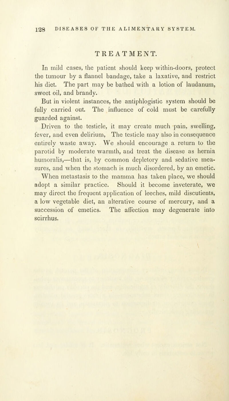 TREATMENT. In mild cases, the patient should keep within-doors, protect the tumour by a flannel bandage, take a laxative, and restrict his diet. The part may be bathed with a lotion of laudanum, sweet oil, and brandy. But in violent instances, the antiphlogistic system should be fully carried out. The influence of cold must be carefully guarded against. Driven to the testicle, it may create much pain, swelling, fever, and even deUrium, The testicle may also in consequence entirely waste away. We should encourage a return to the parotid by moderate warmth, and treat the disease as hernia humoralis,—that is, by common depletory and sedative mea- sures, and when the stomach is much disordered, by an emetic. When metastasis to the mamma has taken place, we should adopt a similar practice. Should it become inveterate, we may direct the frequent application of leeches, mild discutients, a low vegetable diet, an alterative course of mercury, and a succession of emetics. The affection may degenerate into scirrhus.