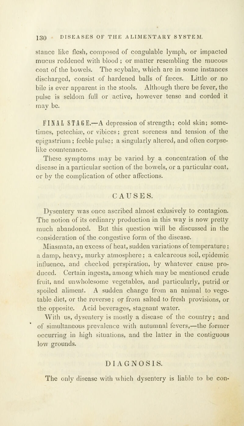 Stance like flesh, composed of coagulable lymph, or impacted mucus reddened with blood ; or matter resembling the mucous coat of the bowels. The scybalre, which are in some instances discharged, consist of hardened balls of faeces. Little or no bile is ever apparent in the stools. Although there be fever, the pulse is seldom full or active, however tense and corded it may be. FINAL STAGE.—A depression of strength; cold skin; some- times, petechise, or vibices; great soreness and tension of the epigastrium ; feeble pulse; a singularly altered, and often corpse- like countenance. These symptoms may be varied by a concentration of the disease in a particular section of the bowels, or a particular coat, or by the complication of other affections. CAUSES. Dysentery was once ascribed almost exlusively to contagion. The notion of its ordinary production in this way is now pretty much abandoned. But this question will be discussed in the consideration of the congestive form of the disease. Miasmata, an excess of heat, sudden variations of temperature; a damp, heavy, murky atmosphere; a calcareous soil, epidemic influence, and checked perspiration, by whatever cause pro- duced. Certain ingesta, among which may be mentioned crude fruit, and unwholesome vegetables, and particularly, putrid or spoiled aliment. A sudden change from an animal to vege- table diet, or the reverse; or from salted to fresh provisions, or the opposite. Acid beverages, stagnant water. With us, dysentery is mostly a disease of the country; and of simultaneous prevalence with autumnal fevers,—the former occurring in high situations, and the latter in the contiguous low grounds. DIAGNOSIS. The only disease with which dysentery is liable to be con-