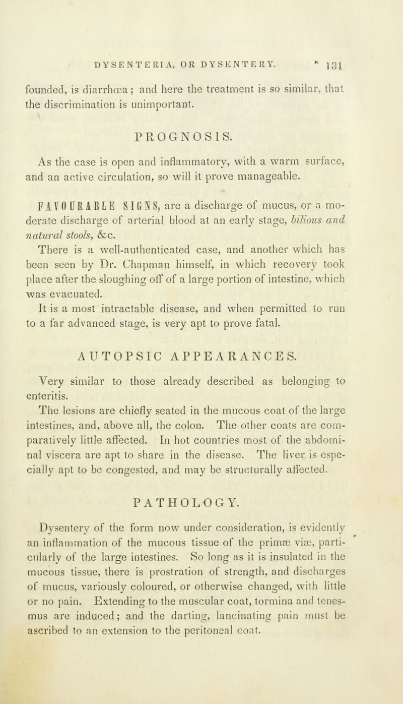 founded, is diarrhoea; and here the treatment is so similar, that the discrimination is unimportant. PROGNOSIS. As the case is open and inflammatory, with a warm surface, and an active circulation, so will it prove manageable. FAVOURABLE SIGNS, are a discharge of mucus, or n mo- derate discharge of arterial blood at an early stage, bilious and natural stools, &c. There is a well-authenticated case, and another which has been seen by Dr. Chapman himself, in which recovery took place after the sloughing off of a large portion of intestine, which was evacuated. It is a most intractable disease, and when permitted to run to a far advanced stage, is very apt to prove fatal. AUTOPSIC APPEARANCES. Very similar to those already described as belonging to enteritis. The lesions are chiefly seated in the mucous coat of the large intestines, and, above all, the colon. The other coats are com- paratively little affected. In hot countries most of the abdomi- nal viscera are apt to share in the disease. The liver is espe- cially apt to be congested, and may be structurally afiected. PATHOLOGY. Dysentery of the form now under consideration, is evidenlly an inflammation of the mucous tissue of the primse vije, parti- cularly of the large intestines. So long as it is insulated in the mucous tissue, there is prostration of strength, and discharges of mucus, variously coloured, or otherwise changed, wilh little or no pain. Extending to the muscular coat, tormina and tenes- mus are induced; and the darting, lancinating pain must be ascribed to an extension to the peritoneal coat.