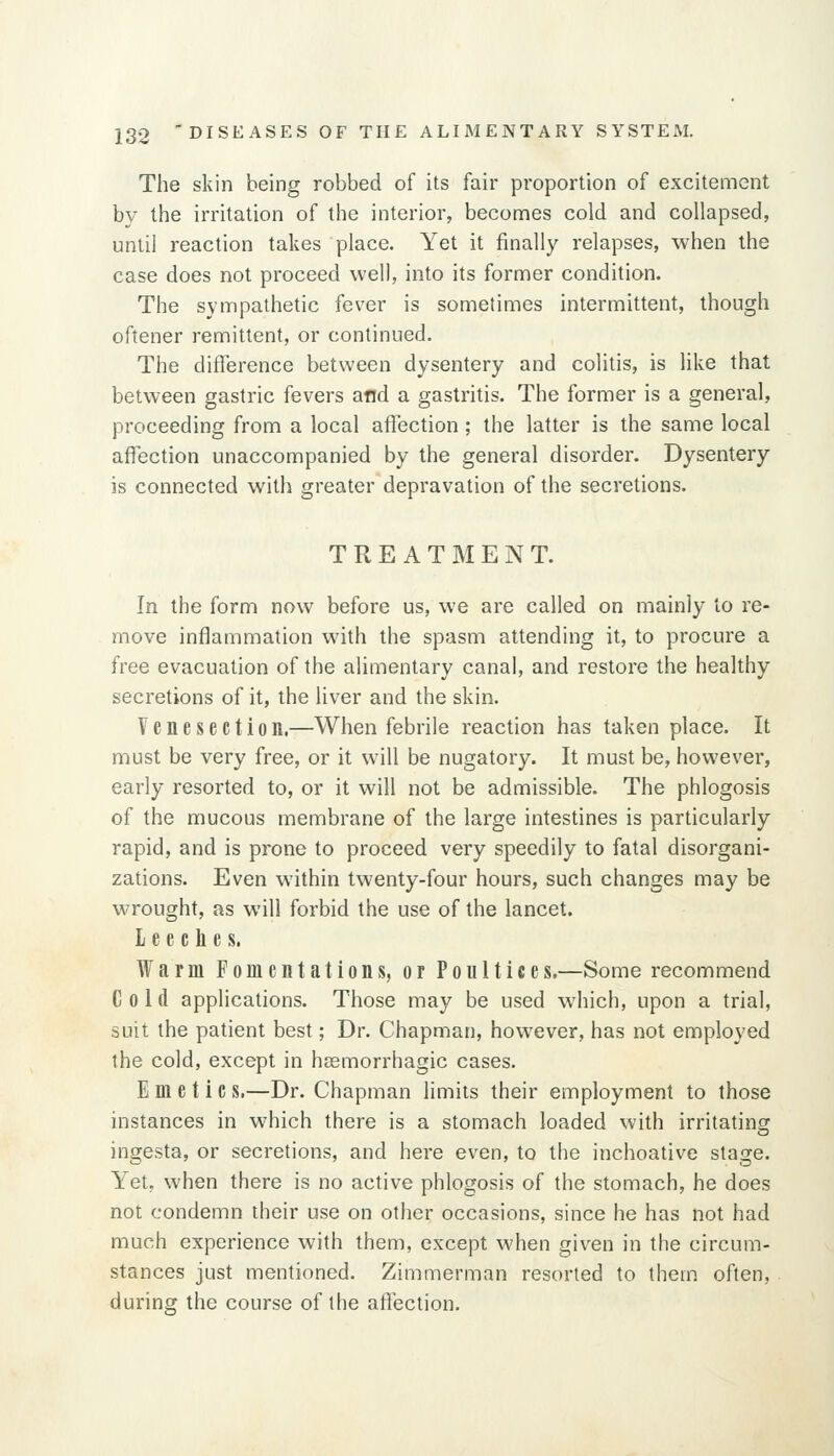 The skin being robbed of its fair proportion of excitement by the irritation of the interior, becomes cold and collapsed, until reaction takes place. Yet it finally relapses, when the case does not proceed well, into its former condition. The sympathetic fever is sometimes intermittent, though oftener remittent, or continued. The diflerence between dysentery and colitis, is like that between gastric fevers and a gastritis. The former is a general, proceeding from a local aflection; the latter is the same local affection unaccompanied by the general disorder. Dysentery is connected with greater depravation of the secretions. TREATMENT. In the form now before us, we are called on mainly to re- move inflammation with the spasm attending it, to procure a free evacuation of the alimentary canal, and restore the healthy secretions of it, the liver and the skin. Venesection.—When febrile reaction has taken place. It must be very free, or it will be nugatory. It must be, however, early resorted to, or it will not be admissible. The phlogosis of the mucous membrane of the large intestines is particularly rapid, and is prone to proceed very speedily to fatal disorgani- zations. Even within twenty-four hours, such changes may be wrought, as will forbid the use of the lancet. leeches. Warm Fomentations, or Poultices.—Some recommend Cold applications. Those may be used which, upon a trial, suit the patient best; Dr. Chapman, however, has not employed the cold, except in hssmorrhagic cases. Emetic s.—Dr. Chapman limits their employment to those instances in which there is a stomach loaded with irritating ingesta, or secretions, and here even, to the inchoative stage. Yet, when there is no active phlogosis of the stomach, he does not condemn their use on other occasions, since he has not had much experience with them, except when given in the circum- stances just mentioned. Zimmerman resorted to them often, during the course of the affection.