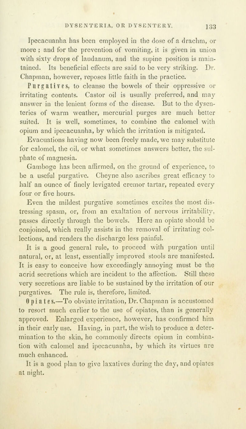 Ipecacuanha has been employed in the dose of a drachm, or more ; and for the prevention of vomiting, it is given in union with sixty drops of laudanum, and the supine position is main- tained. Its beneficial eflects are said to be very striking. Dr. Chapman, however, reposes little faith in the practice. Purgatives, to cleanse the bowels of their oppressive or irritating contents. Castor oil is usually preferred, and may answer in the lenient forms of the disease. But to the dysen- teries of warm weather, mercurial purges are much better suited. It is well, sometimes, to combine the calomel with opium and ipecacuanha, by which the irritation is mitigated. Evacuations having now been freely made, we may substitute for calomel, the oil, or what sometimes answers better, the sul- phate of magnesia. Gamboge has been affirmed, on the ground of experience, to be a useful purgative. Cheyne also ascribes great efficacy to half an ounce of finely levigated cremor tartar, repeated every four or five hours. Even the mildest purgative sometimes excites the most dis- tressing spasm, or, from an exaltation of nervous irritability, passes directly through the bowels. Here an opiate should be conjoined, which really assists in the removal of irritating col- lections, and renders the discharge less painful. It is a good general rule, to proceed with purgation until natural, or, at least, essentially improved stools are manifested. It is easy to conceive how exceedingly annoying must be the acrid secretions which are incident to the aflection. Still these very secretions are liable to be sustained by the irritation of our purgatives. The rule is, therefore, limited. Opiate S.—To obviate irritation, Dr. Chapman is accustomed to resort much earlier to the use of opiates, than is generally approved. Enlarged experience, however, has confirmed him in their early use. Having, in part, the wish to produce a deter- mination to the skin, he commonly directs opium in combina- tion with calomel and ipecacuanha, by which its virtues are much enhanced. It is a good plan to give laxatives during the day, and opiates at nis:ht.