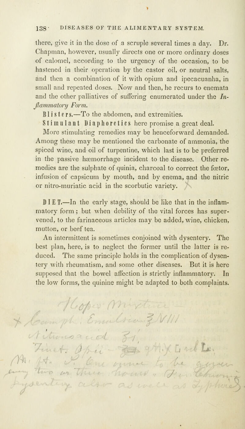 rn there, give it in the dose of a scruple several times a day. Dr. Chapman, however, usually directs one or more ordinary doses of calomel, according to the urgency of the occasion, to be hastened in their operation by the castor oil, or neutral salts, and then a combination of it with opium and ipecacuanha, in small and repeated doses. Now and then, he recurs to enemata and the other palliatives of suffering enumerated under the In- fiammatory Form. Blisters.—To the abdomen, and extremities. Stimulant Diaphoretics here promise a great deal. More stimulating remedies may be henceforward demanded. Among these may be mentioned the carbonate of ammonia, the spiced wine, and oil of turpentine, which last is to be preferred in the passive haemorrhage incident to the disease. Other re- medies are the sulphate of quinia, charcoal to correct the foetor, infusion of capsicum by mouth, and by enema, and the nitric or nitro-muriatic acid in the scorbutic variety. D IE T.—In the early stage, should be like that in the inflam- matory form ; but when debility of the vital forces has super- vened, to the farinaceous articles may be added, wine, chicken, mutton, or beef tea. An intermittent is sometimes conjoined with dysentery. The best plan, here, is to neglect the former until the latter is re- duced. The same principle holds in the complication of dysen- tery with rheumatism, and some other diseases. But it is here supposed that the bowel affection is strictly inflammatory. In the low forms, the quinine might be adapted to both complaints. 'A^ .. ^ U