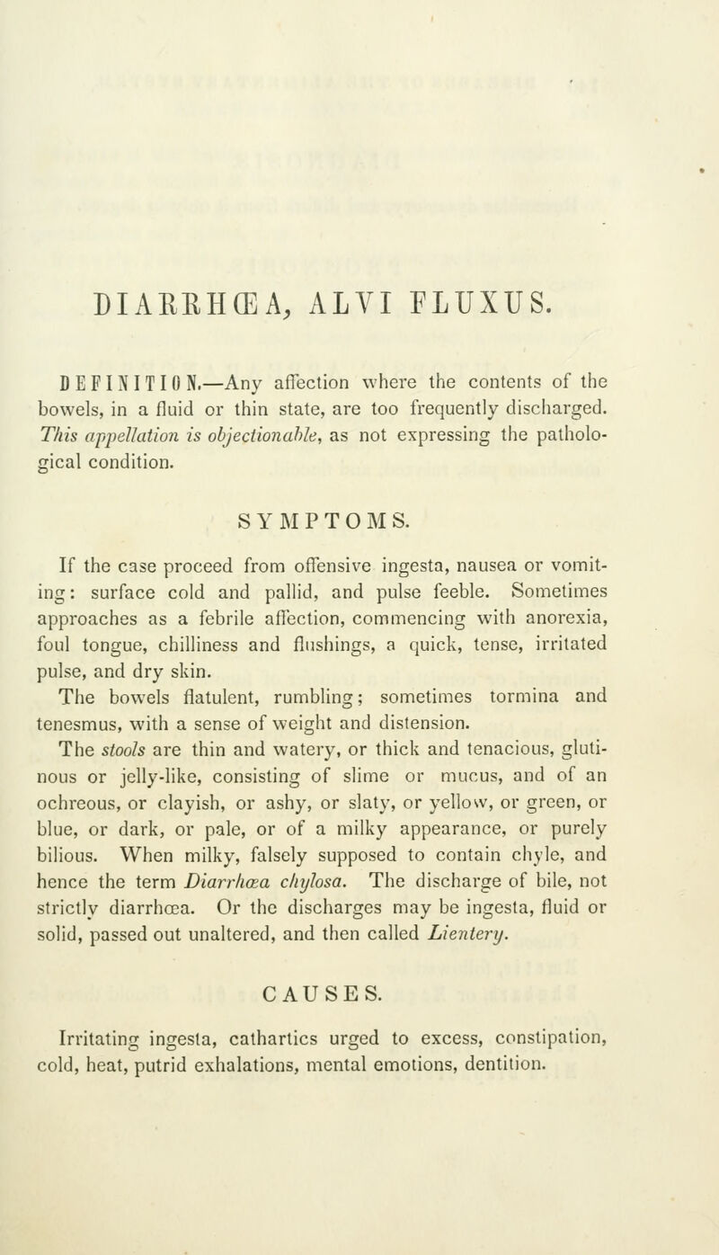 DIAUEHCEA, ALVI FLUXUS. D E FI N IT I 0 N.—Any affection where the contents of the bowels, in a fluid or thin state, are too frequently discharged. This appellation is objectionable, as not expressing the patholo- gical condition. SYMPTOMS. If the case proceed from offensive ingesta, nausea or vomit- ing : surface cold and pallid, and pulse feeble. Sometimes approaches as a febrile affection, commencing with anorexia, foul tongue, chilliness and flushings, a quick, tense, irritated pulse, and dry skin. The bowels flatulent, rumbling; sometimes tormina and tenesmus, with a sense of weight and distension. The stools are thin and watery, or thick and tenacious, gluti- nous or jelly-like, consisting of slime or mucus, and of an ochreous, or clayish, or ashy, or slaty, or yellow, or green, or blue, or dark, or pale, or of a milky appearance, or purely bilious. When milky, falsely supposed to contain chyle, and hence the term Diarrhasa cliijhsa. The discharge of bile, not strictly diarrhoea. Or the discharges may be ingesta, fluid or solid, passed out unaltered, and then called Lientery. CAUSES. Irritating ingesta, cathartics urged to excess, constipation, cold, heat, putrid exhalations, mental emotions, dentition.