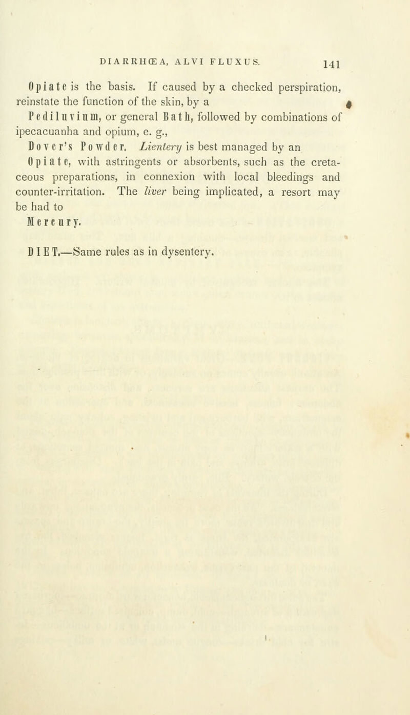 Opiate is the basis. If caused by a checked perspiration, reinstate the function of the skin, by a ^ P c (1 i 1 u V i II m, or general B a t li, followed by combinations of ipecacuanha and opium, e. g., Dover's Powder. Lientery is best managed by an Opiate, with astringents or absorbents, such as the creta- ceous preparations, in connexion with local bleedings and counter-irritation. The liver being implicated, a resort may be had to Mercury. « DIE T.—Same rules as in dysentery.