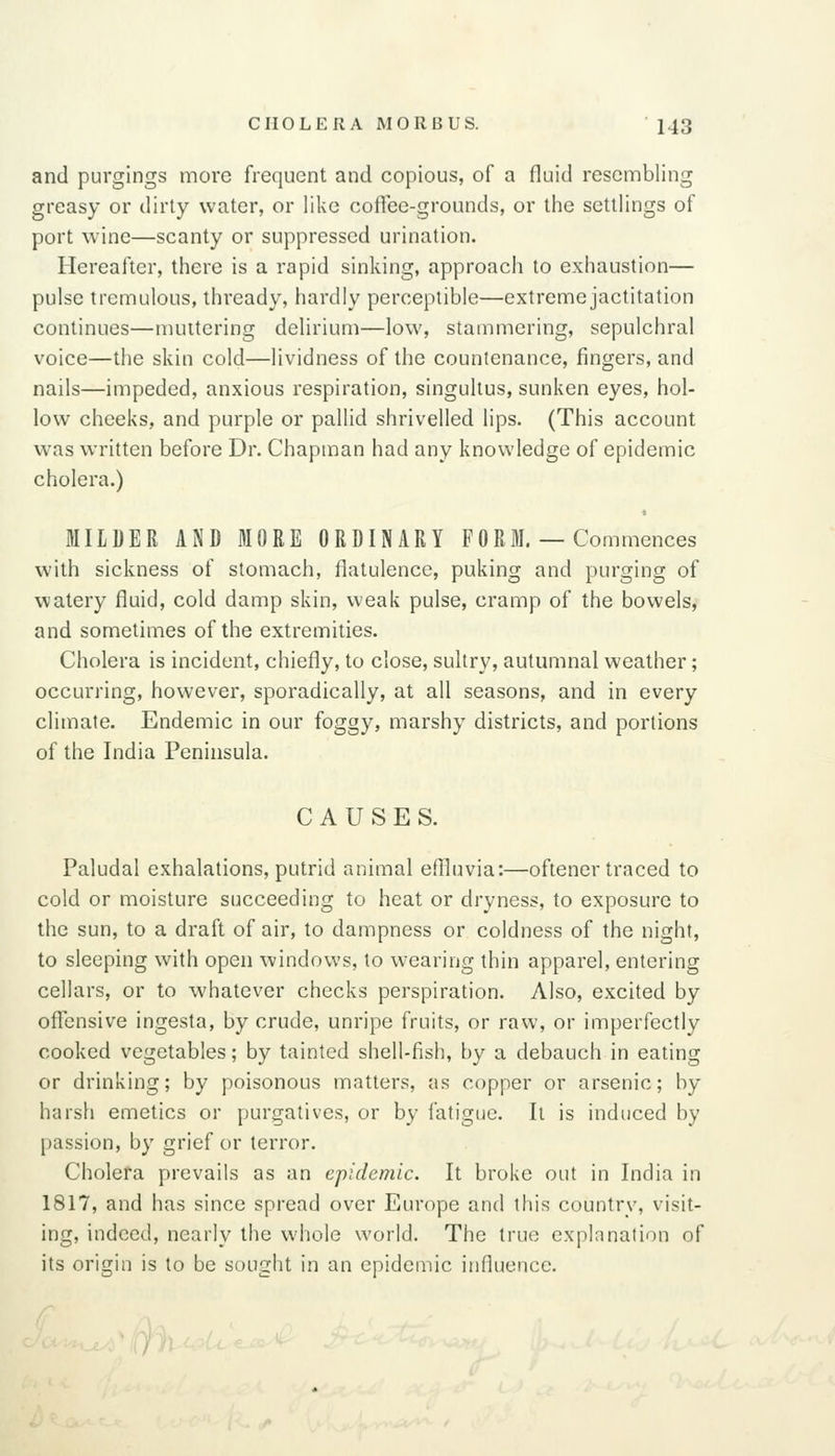 and purgings more frequent and copious, of a fluid resembling greasy or dirty water, or like coffee-grounds, or the settlings of port wine—scanty or suppressed urination. Hereafter, there is a rapid sinking, approach to exhaustion— pulse tremulous, thready, hardly perceptible—extreme jactitation continues—muttering delirium—low, stammering, sepulchral voice—the skin cold—lividness of the countenance, fingers, and nails—impeded, anxious respiration, singultus, sunken eyes, hol- low cheeks, and purple or pallid shrivelled lips. (This account was written before Dr. Chapman had any knowledge of epidemic cholera.) MILDER AND MORE ORDINARY FORM. — Commences with sickness of stomach, flatulence, puking and purging of watery fluid, cold damp skin, weak pulse, cramp of the bowels, and sometimes of the extremities. Cholera is incident, chiefly, to close, sultry, autumnal weather; occurring, however, sporadically, at all seasons, and in every climate. Endemic in our foggy, marshy districts, and portions of the India Peninsula. CAUSES. Paludal exhalations, putrid animal eflluvia:—oftener traced to cold or moisture succeeding to heat or dryness, to exposure to the sun, to a draft of air, to dampness or coldness of the night, to sleeping with open windows, to wearing thin apparel, entering cellars, or to whatever checks perspiration. Also, excited by offensive ingesta, by crude, unripe fruits, or raw, or imperfectly cooked vegetables; by tainted shell-fish, by a debauch in eating or drinking; by poisonous matters, as copper or arsenic; by harsh emetics or purgatives, or by fatigue. It is induced by passion, by grief or terror. Cholera prevails as an epidemic. It broke out in India in 1817, and has since spread over Europe and this country, visit- ing, indeed, nearly the whole world. The true explanation of its origin is to be sought in an epidemic influence.