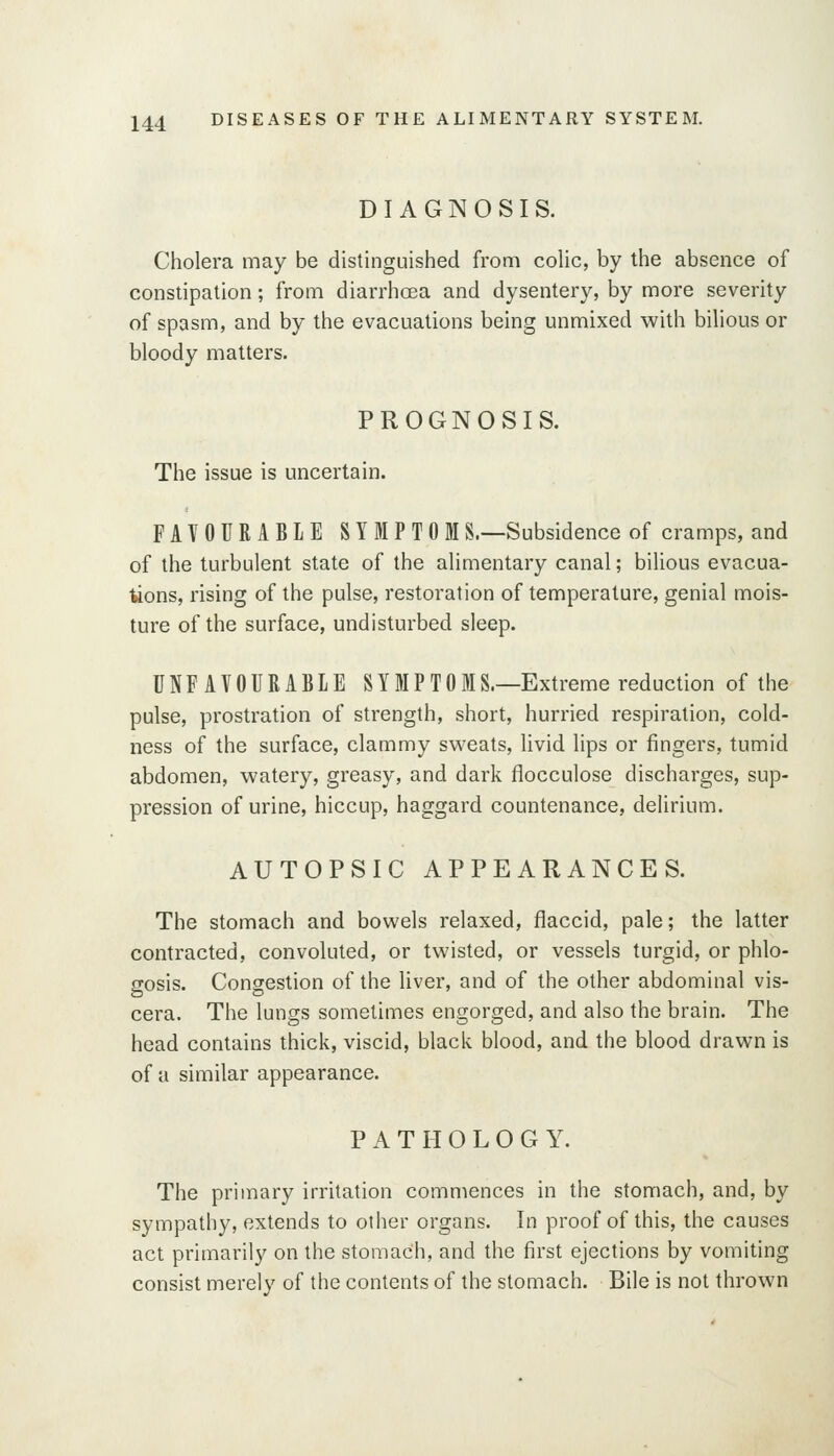 DIAGNOSIS. Cholera may be distinguished from coUc, by the absence of constipation; from diarrhosa and dysentery, by more severity of spasm, and by the evacuations being unmixed with bilious or bloody matters. PROGNOSIS. The issue is uncertain. FAVOURABLE SYMPTOMS.—Subsidence of cramps, and of the turbulent state of the alimentary canal; bilious evacua- tions, rising of the pulse, restoration of temperature, genial mois- ture of the surface, undisturbed sleep. UNFAVOURABLE SYMPTOMS.—Extreme reduction of the pulse, prostration of strength, short, hurried respiration, cold- ness of the surface, clammy svi^eats, livid lips or fingers, tumid abdomen, watery, greasy, and dark flocculose discharges, sup- pression of urine, hiccup, haggard countenance, delirium. AUTOPSIC APPEARANCES. The stomach and bowels relaxed, flaccid, pale; the latter contracted, convoluted, or twisted, or vessels turgid, or phlo- gosis. Congestion of the Uver, and of the other abdominal vis- cera. The lungs sometimes engorged, and also the brain. The head contains thick, viscid, black blood, and the blood drawn is of a similar appearance. PATHOLOGY. The primary irritation commences in the stomach, and, by sympathy, extends to other organs. In proof of this, the causes act primarily on the stomach, and the first ejections by vomiting consist merely of the contents of the stomach. Bile is not thrown