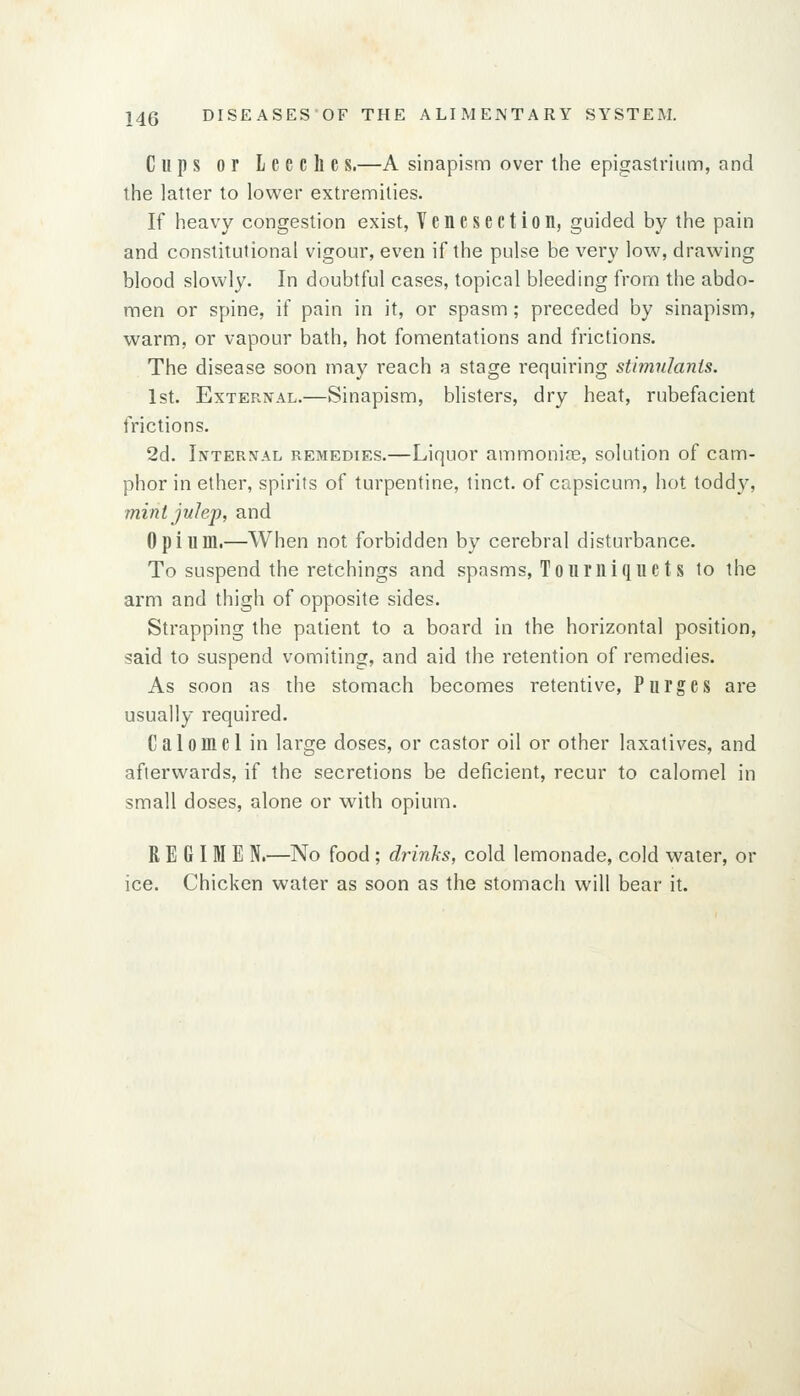 Cups or Leeche s.—A sinapism over the epigastrium, and the latter to lower extremities. If heavy congestion exist, Tenesection, guided by the pain and constitutional vigour, even if the pulse be very low, drawing blood slowly. In doubtful cases, topical bleeding from the abdo- men or spine, if pain in it, or spasm; preceded by sinapism, warm, or vapour bath, hot fomentations and frictions. The disease soon may reach a stage requiring stimulanis. 1st. External.—Sinapism, blisters, dry heat, rubefacient frictions. 2d. Internal remedies.—Liquor ammonias, solution of cam- phor in ether, spirits of turpentine, tinct. of capsicum, hot toddy, mintjuJej), and Opium.—When not forbidden by cerebral disturbance. To suspend the retchings and spasms, Toui'uique ts to the arm and thigh of opposite sides. Strapping the patient to a board in the horizontal position, said to suspend vomiting, and aid the retention of remedies. As soon as the stomach becomes retentive, Purges are usually required. Calomel in large doses, or castor oil or other laxatives, and afterwards, if the secretions be deficient, recur to calomel in small doses, alone or with opium. REGIME N.—No food ; drinks, cold lemonade, cold water, or ice. Chicken water as soon as the stomach will bear it.