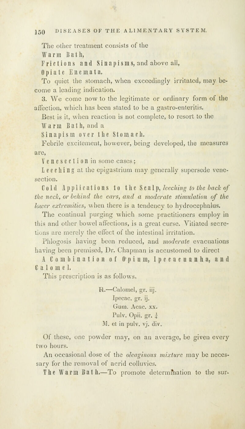 The other treatment consists of the Warm Bath, Frictions and Sinapisms, and above all, Opiate Enemata. To quiet the stomach, when exceedingly irritated, may be- come a leading indication. 3. We come now to the legitimate or ordinary form of the aflfection, which has been stated to be a gastro-enteritis. Best is it, when reaction is not complete, to resort to the Warm B a t li, and a Sinapism over the Stomach. Febrile excitement, however, being developed, the measures are. Venesection in some cases; Leeching at the epigastrium may generally supersede vene- section. Colli Applications to thi ^cal])^ kexhivg to i/ie hack of the neck, or behind the ears, and a moderate stimulation of the lower extremities, when there is a tendency to hydrocephalus. The continual purging which some practitioners employ in this and other bowel affections, is a great curse. Vitiated secre- tions are merely the effect of the intestinal irritation. Phlogosis having been reduced, and moderate evacimtions having been premised. Dr. Chapman is accustomed to direct A Combination of Opium, Ipecacuanha, and Calomel. This prescription is as follows. R.—Calomel, gr, iij. Ipecac, gr. ij. Gum. Acac. xx. Pulv. Opii. gr. 5 M. at in pulv. vj, div. Of these, one powder may, on an average, be given every two hours. An occasional dose of the oleaginous lyiixture may be neces- sary for the removal of acrid colluvies. The Warm Bath.—To promote determi^iation to the sur-