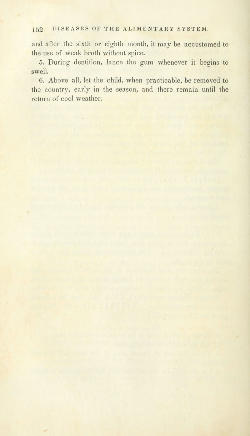 and after the sixth or eighth month, it may be accustomed to the use of weak broth without spice. 5. During dentition, lance the gum whenever it begins to swell. 6. Above all, let the child, when practicable, be removed to the country, early in the season, and there remain until the return of cool weather.