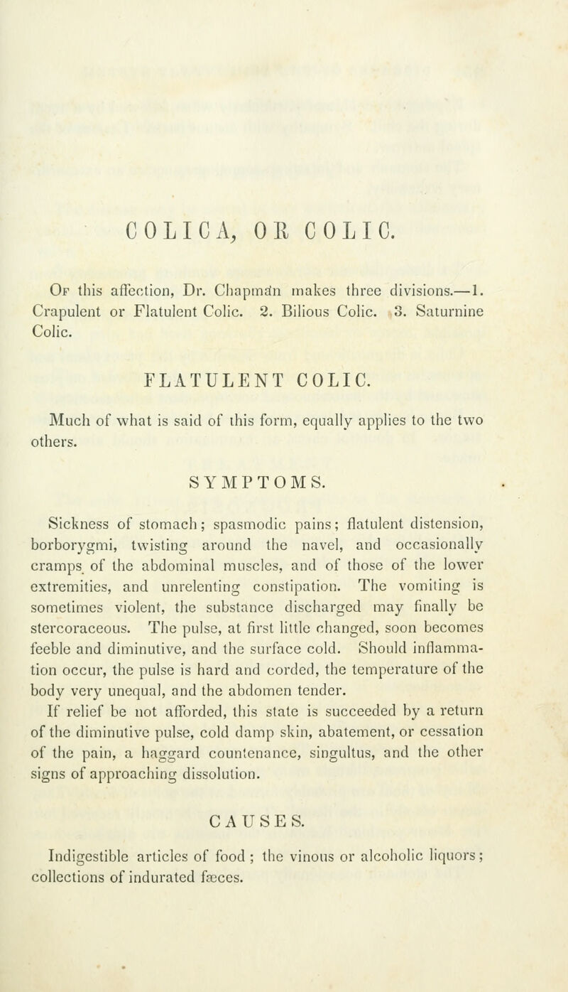 COLIC A, OE COLIC. Of this afiection, Dr. Chapmdn makes three divisions.— 1. Crapulent or Flatulent Colic. 2. Bilious Colic. 3. Saturnine Colic. FLATULENT COLIC. Much of what is said of this form, equally applies to the two others. SYMPTOMS. Sickness of stomach; spasmodic pains; flatulent distension, borborygmi, twisting around the navel, and occasionally cramps of the abdominal muscles, and of those of the lower extremities, and unrelenting constipation. The vomiting is sometimes violent, the substance discharged may finally be stercoraceous. The pulse, at first little changed, soon becomes feeble and diminutive, and the surface cold. Should inflamma- tion occur, the pulse is hard and corded, the temperature of the body very unequal, and the abdomen tender. If relief be not afforded, this state is succeeded by a return of the diminutive pulse, cold damp skin, abatement, or cessation of the pain, a haggard countenance, singultus, and the other signs of approaching dissolution. CAUSES. Indigestible articles of food ; the vinous or alcoholic liquors; collections of indurated faeces.