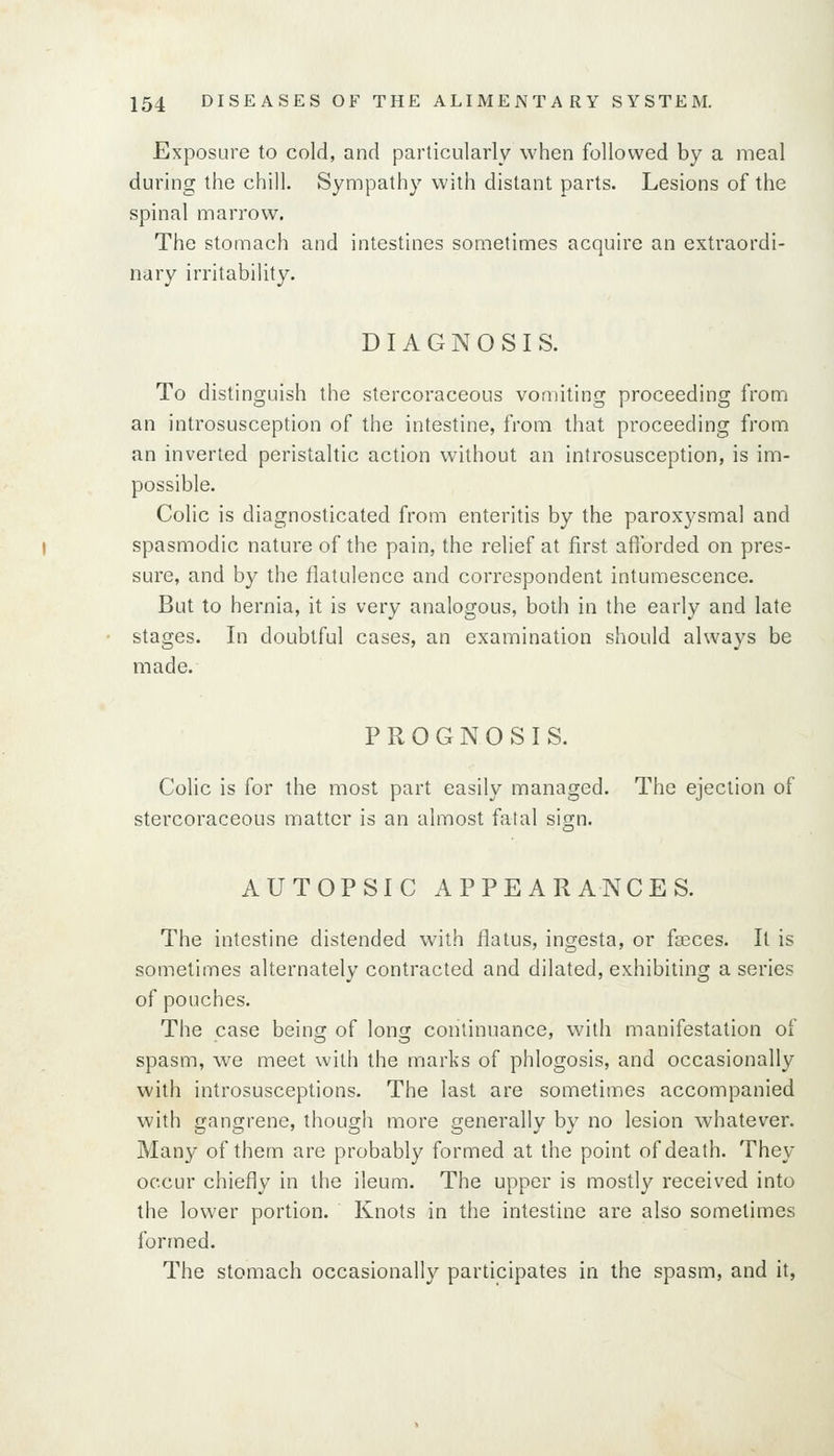 Exposure to cold, and particularly when followed by a meal during the chill. Sympathy with distant parts. Lesions of the spinal marrow. The stomach and intestines sometimes acquire an extraordi- nary irritability. DIAGNOSIS. To distinguish the stercoraceous vomiting proceeding from an introsusception of the intestine, from that proceeding from an inverted peristaltic action without an introsusception, is im- possible. Colic is diagnosticated from enteritis by the paroxysmal and spasmodic nature of the pain, the relief at first afforded on pres- sure, and by the flatulence and correspondent intumescence. But to hernia, it is very analogous, both in the early and late stages. In doubtful cases, an examination should always be made. PROGNOSIS. Colic is for the most part easily managed. The ejection of stercoraceous matter is an almost fatal sign. AUTOPSIC APPEARANCES. The intestine distended with flatus, ingesta, or fseces. It is sometimes alternately contracted and dilated, exhibiting a series of pouches. The case being of long continuance, with manifestation of spasm, we meet with the marks of phlogosis, and occasionally with introsusceptions. The last are sometimes accompanied with gangrene, though more generally by no lesion whatever. Many of them are probably formed at the point of death. They occur chiefly in the ileum. The upper is mostly received into the lower portion. Knots in the intestine are also sometimes formed. The stomach occasionally participates in the spasm, and it,