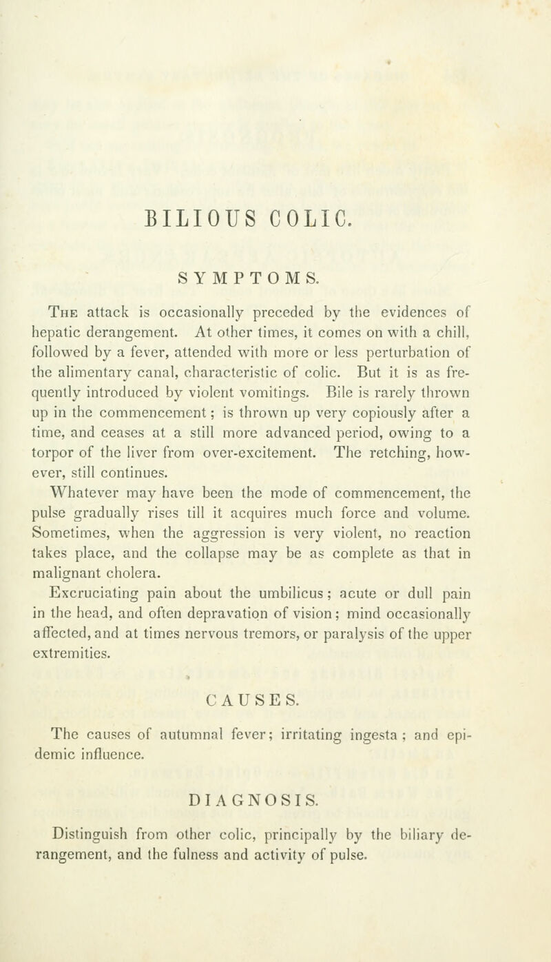 BILIOUS COLIC. SYMPTOMS. The attack is occasionally preceded by the evidences of hepatic derangement. At other times, it comes on with a chill, followed by a fever, attended w'ith more or less perturbation of the alimentary canal, characteristic of colic. But it is as fre- quently introduced by violent vomitings. Bile is rarely thrown up in the commencement; is thrown up very copiously after a time, and ceases at a still more advanced period, owing to a torpor of the liver from over-excitement. The retching, how- ever, still continues. Whatever may have been the mode of commencement, the pulse gradually rises till it acquires much force and volume. Sometimes, when the aggression is very violent, no reaction takes place, and the collapse may be as complete as that in malignant cholera. Excruciating pain about the umbilicus; acute or dull pain in the head, and often depravation of vision; mind occasionally affected, and at times nervous tremors, or paralysis of the upper extremities. CAUSES. The causes of autumnal fever; irritating ingesta ; and epi- demic influence. DIAGNOSIS. Distinguish from other colic, principally by the bihary de- rangement, and the fulness and activity of pulse.