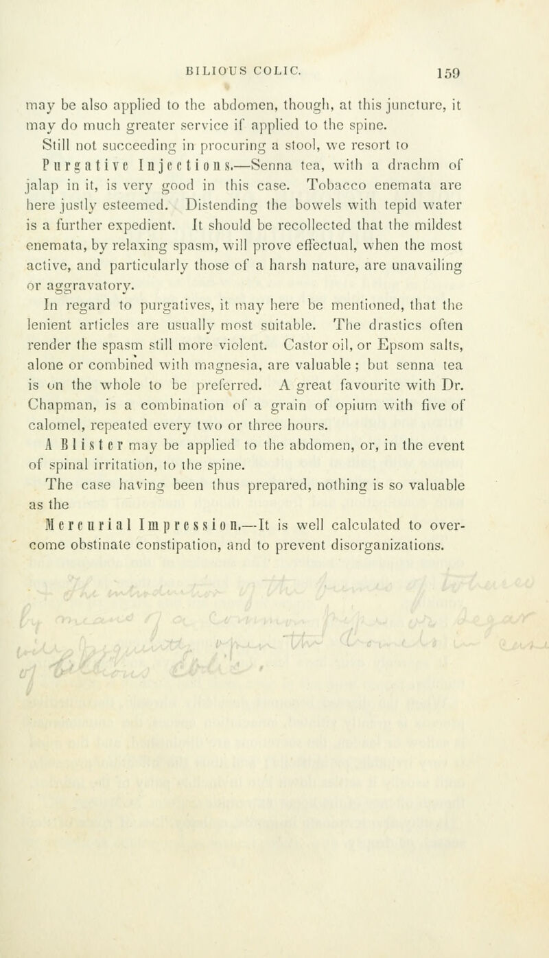 may be also applied to the abdomen, though, at this juncture, it may do much greater service if applied to the spine. Still not succeeding in procuring a stool, we resort to Purgative Injections.—Senna tea, with a drachm of jalap in it, is very good in this case. Tobacco enemata are here justly esteemed. Distending the bowels with tepid water is a further expedient. It should be recollected that the mildest enemata, by relaxing spasm, will prove effectual, when the most active, and particularly those of a harsh nature, are unavailing or aggravatory. In regard to purgatives, it ruay here be mentioned, that the lenient articles are usually most suitable. The drastics often render the spasm still more violent. Castor oil, or Epsom salts, alone or combined with magnesia, are valuable ; but senna tea is on the whole to be preferred. A great favourite with Dr. Chapman, is a combination of a grain of opium, with five of calomel, repeated every two or three hours. A Blister may be applied to the abdomen, or, in the event of spinal irritation, to the spine. The case having been thus prepared, nothing is so valuable as the Mercnrial Impression.—It is well calculated to over- come obstinate constipation, and to prevent disorganizations.